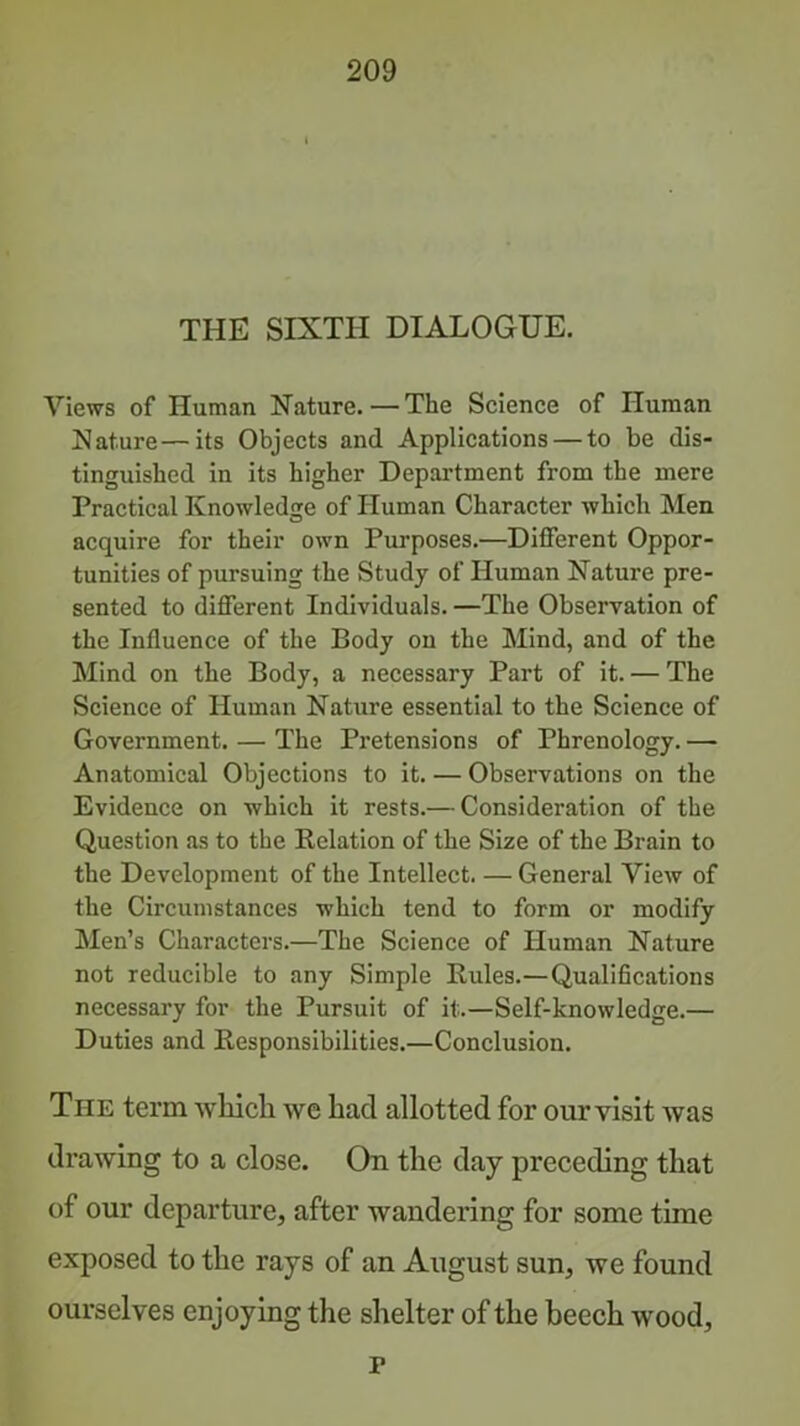 THE SIXTH DIALOGUE. Views of Human Nature.—The Science of Human Nature—its Objects and Applications — to be dis- tinguished in its higher Department from the mere Practical Knowledge of Human Character which Men acquire for their own Purposes.—Different Oppor- tunities of pursuing the Study of Human Nature pre- sented to different Individuals. —The Observation of the Influence of the Body on the Mind, and of the Mind on the Body, a necessary Part of it. — The Science of Human Nature essential to the Science of Government. — The Pretensions of Phrenology. — Anatomical Objections to it. — Observations on the Evidence on which it rests.— Consideration of the Question as to the Relation of the Size of the Brain to the Development of the Intellect. — General View of the Circumstances which tend to form or modify Men’s Characters.—The Science of Human Nature not reducible to any Simple Rules.—Qualifications necessary for the Pursuit of it.—Self-knowledge.— Duties and Responsibilities.—Conclusion. The term wliich we had allotted for our visit was drawing to a close. On the day preceding that of our departure, after wandering for some time exposed to the rays of an August sun, we found ourselves enjoying the shelter of the beech wood, r