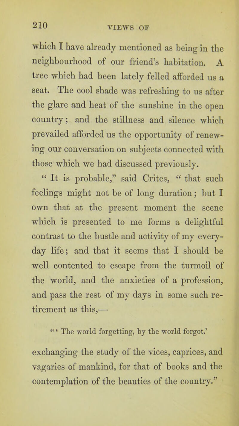 VIEWS OF which I have already mentioned as being in the neighbourhood of our friend’s habitation. A tree which had been lately felled afforded us a seat. The cool shade was refreshing to us after the glare and heat of the sunshine in the open countiy; and the stillness and silence which prevailed afforded us the opportunity of renew- ing our conversation on subjects connected with those which we had discussed previously. It is probable,” said Crites,  that such feelings might not be of long duration; but I own that at the present moment the scene which is presented to me forms a delightful contrast to the bustle and activity of my every- day life; and that it seems that I should be well contented to escape from the turmoil of the world, and the anxieties of a profession, and pass the rest of my days in some such re- tirement as this,— “ ‘ The world forgetting, by the world forgot.’ exchanging the study of the vices, caprices, and vagaries of mankind, for that of books and the contemplation of the beauties of the country.”