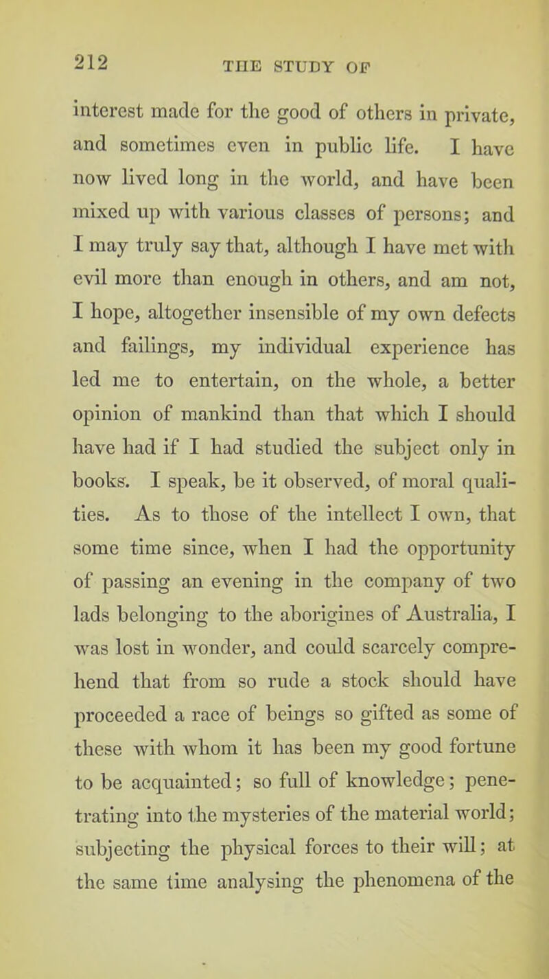 interest made for tlie good of others in private, and sometimes even in public life. I have now lived long in the Avorld, and have been mixed up with various classes of persons; and I may tridy say that, although I have met with evil more than enough in others, and am not, I hope, altogether insensible of my own defeets and failings, my individual cxperienee has led me to entertain, on the whole, a better opinion of mankind than that which I should have had if I had studied the subject only in books. I speak, be it observed, of moral quali- ties. As to those of the intellect I own, that some time since, when I had the opportunity of passing an evening in the company of two lads belong-ina: to the aborigines of Australia, I was lost in wonder, and could scarcely compre- hend that from so rude a stock should have proceeded a race of beings so gifted as some of these with Avhom it has been my good fortune to be acquainted; so full of knowledge; pene- trating into the mysteries of the material world; subjecting the physical forces to their will; at the same time analysing the phenomena of the