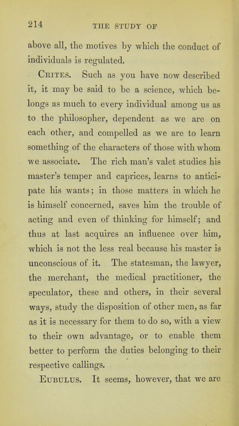 above all, the motives by which the conduct of individuals is regulated. Ceites. Such as you have now described it, it may be said to be a science, which be- longs as much to every individual among us as to the philosopher, dependent as we are on each other, and compelled as Ave are to learn something of the characters of those with Avhom we associate. The rich man’s valet studies his master’s temper and caprices, learns to antici- pate his wants; in those matters in which he is himself concerned, saves him the trouble of acting and even of thinking for himself; and thus at last acquires an influence over him, Avhich is not the less real because his master is unconscious of it. The statesman, the lawyer, the merchant, the medical practitioner, the speculator, these and others, in their several Avays, study the disposition of other men, as far as it is necessary for them to do so, with a vieAV to their own advantage, or to enable them better to perform the duties belonging to their respective callings. Eubulus. It seems, however, that we are