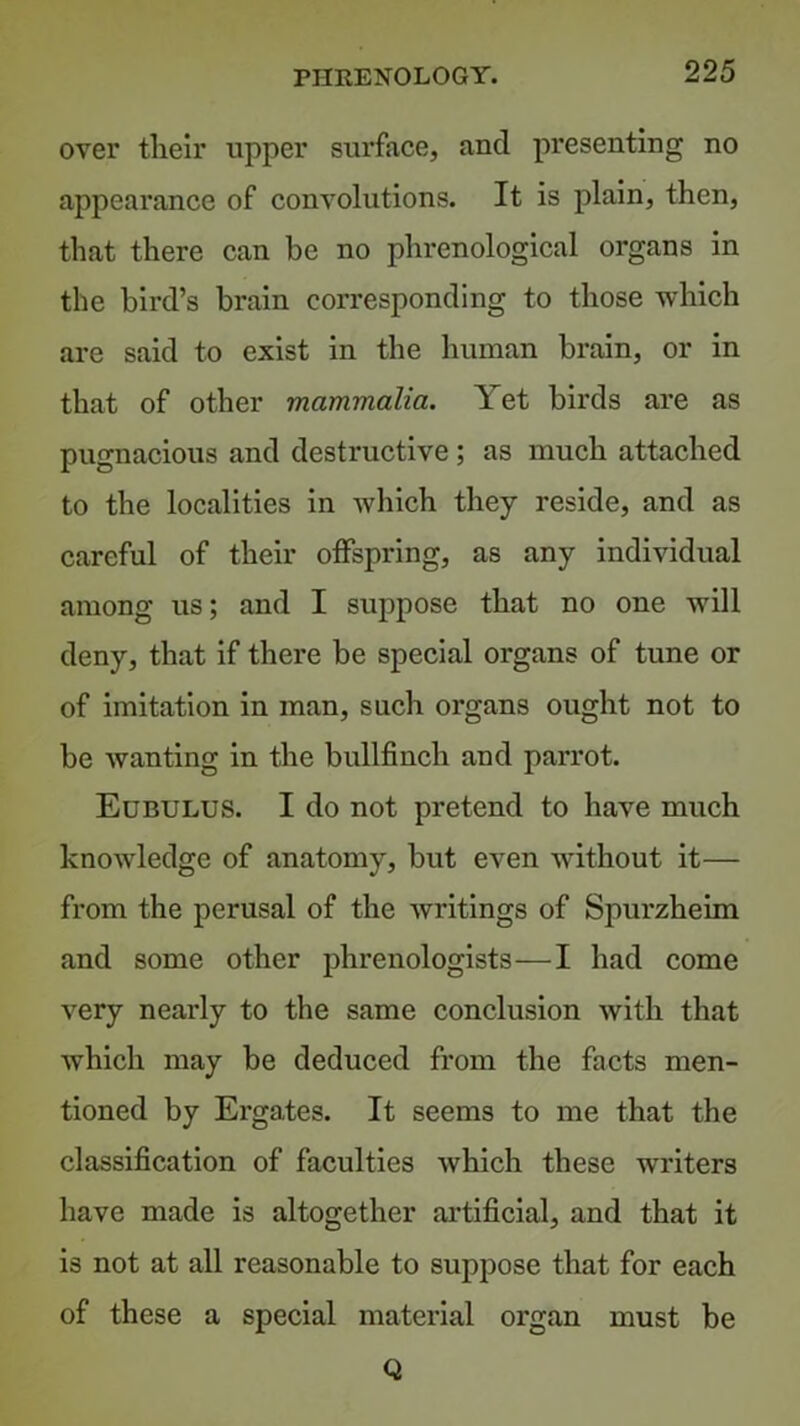 over their upper surface, and presenting no appearance of convolutions. It is plain, then, that there can be no phrenological organs in the bird’s brain corresponding to those which are said to exist in the human brain, or in that of other mammalia. Yet birds are as pugnacious and destructive; as much attached to the localities in Avhich they reside, and as careful of their offspring, as any individual among us; and I suppose that no one will deny, that if there be special organs of tune or of imitation in man, such organs ought not to be wanting in the bullfinch and parrot. Edbulus. I do not pretend to have much knowledge of anatomy, but even without it— from the perusal of the writings of Spurzheim and some other phrenologists—I had come very nearly to the same conclusion with that which may be deduced from the facts men- tioned by Ergates. It seems to me that the classification of faculties which these writers have made is altogether artificial, and that it is not at all reasonable to suppose that for each of these a special material organ must be Q