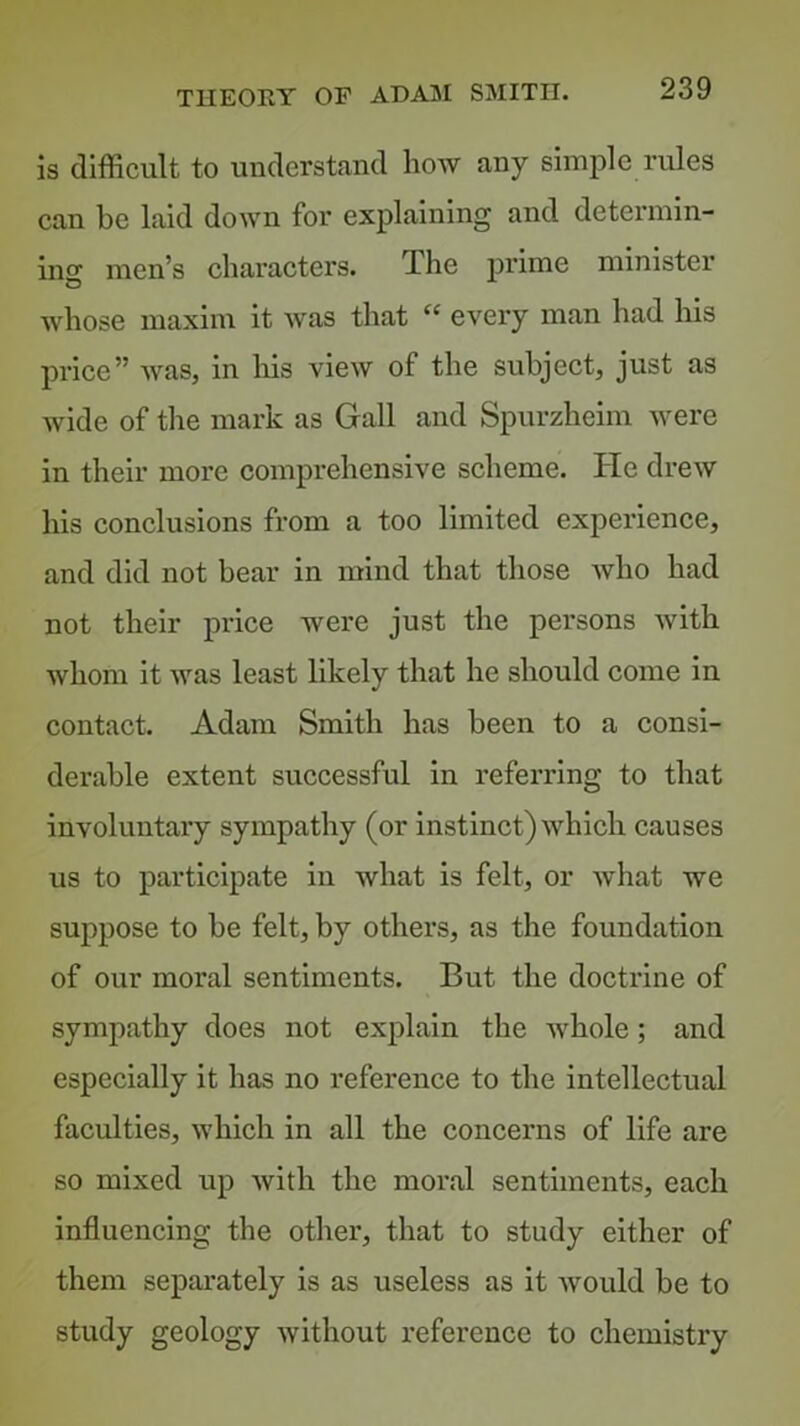 is difficult to understand how any simple rules can be laid down for explaining and determin- ing men’s characters. The prime minister whose maxim it was that “ every man had his price” was, in liis view of the subject, just as wide of tlie mark as Gall and Spurzheim were in their more comprehensive scheme. He drew his conclusions from a too limited experience, and did not bear in mind that those who had not their price were just the persons with whom it was least likely that he should come in contact. Adam Smith has been to a consi- derable extent successful in referring to that involuntary sympathy (or instinct) which causes us to participate in what is felt, or what we suppose to be felt, by others, as the foundation of our moral sentiments. But the doctrine of sympathy does not explain the whole; and especially it has no reference to the intellectual faculties, which in all the concerns of life are so mixed up with the moral sentiments, each influencing the other, that to study either of them separately is as useless as it would be to study geology without reference to chemistiy