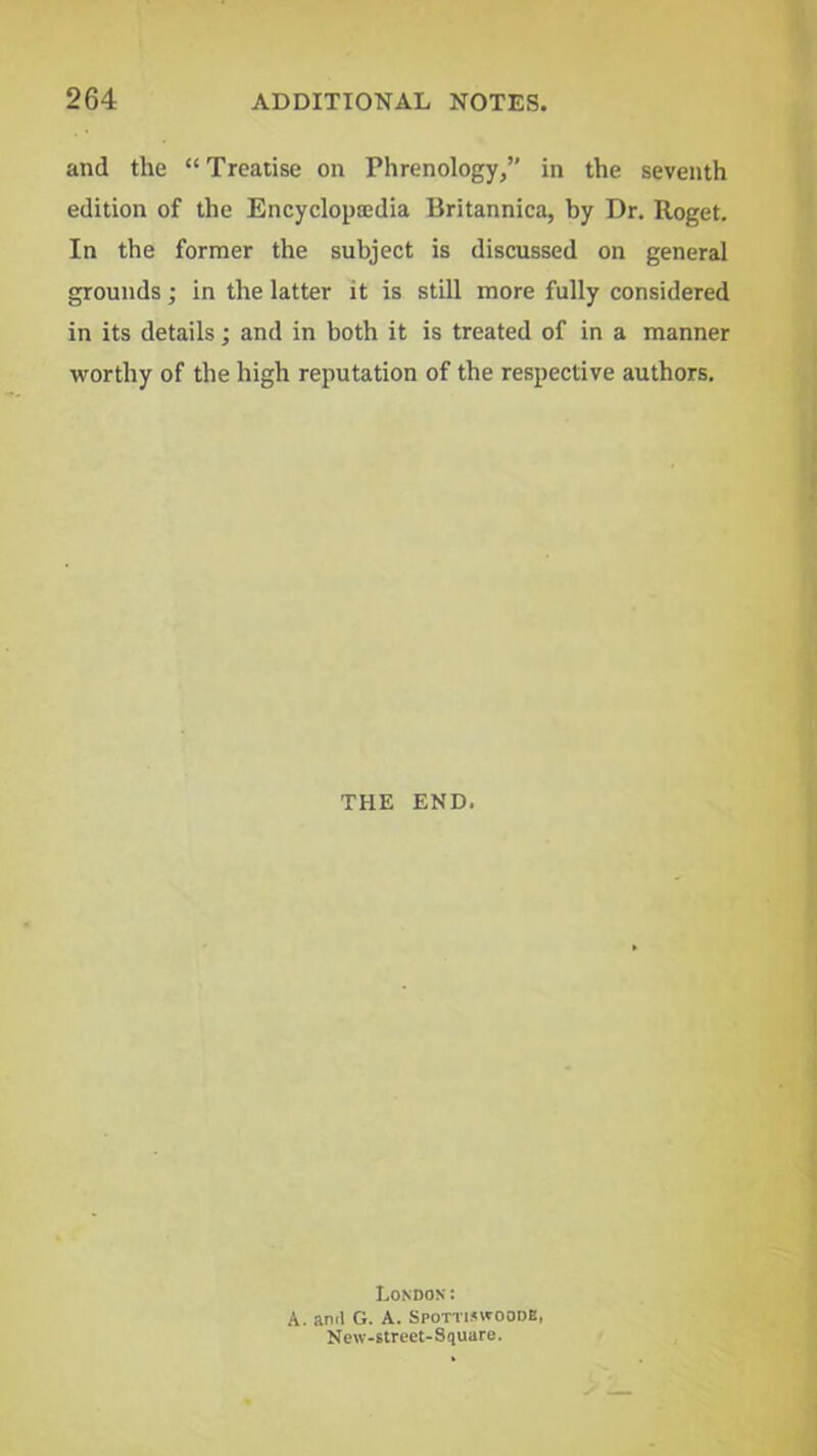 and the “ Treatise on Phrenology/’ in the seventh edition of the Encyclopajdia Britannica, by Dr. Roget. In the former the subject is discussed on general grounds; in the latter it is still more fully considered in its details; and in both it is treated of in a manner worthy of the high reputation of the respective authors. THE END. London: A. ami G. A. Spotti.<woodB, New-street-Square.