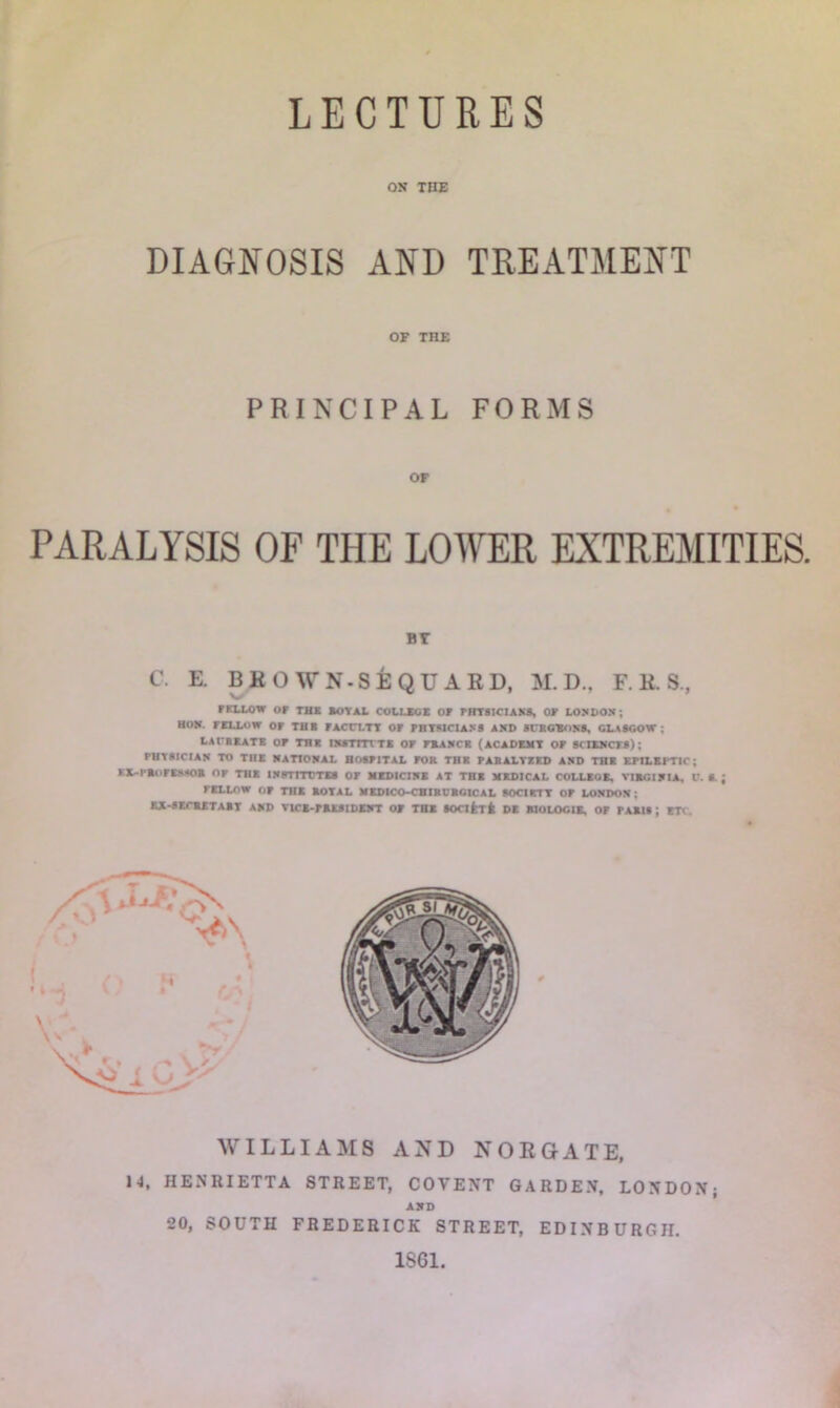 LECTURES ON THE DIAGNOSIS AND TREATMENT OF THE PRINCIPAL FORMS OF PARALYSIS OF THE LOWER EXTREMITIES. BY C. E. BKO WN-SEQU ARD, M. D., F. R. S., FELLOW or THR SOY At COLLEGE or PHYSICIANS, OF LONDON ; HOM. FELLOW or THE rACCLTY Or PHYSICIANS AND SURGEONS, GLASGOW ; LAtBEATE OF THE IMTmiE Or FRANCE (ACADEMY or SCIENCES) ; PHYSICIAN TO THE NATIONAL HOSPITAL POR THR PARALTZED AND THE EPILEPTIC; KIL-I'ROFESSOR Or THE INPTITTTES OF MEDICINE AT THE MKDICAL COLLEGE, VIRGINIA. V. S. ; FELLOW OF THE ROTAL MEDICO-CBIRDRGICAL SOCIRTT OF LONDON; EE-SECRET ART AND VICE-PRESIDENT o» THE SOClferfc DE RIOLOGIE. OF PARIS ; ETC. WILLIAMS AND NORGATE, 14, HENRIETTA STREET, COYENT GARDEN, LONDON; Alt D 20, SOUTH FREDERICK STREET, EDINBURGH. 1SG1.