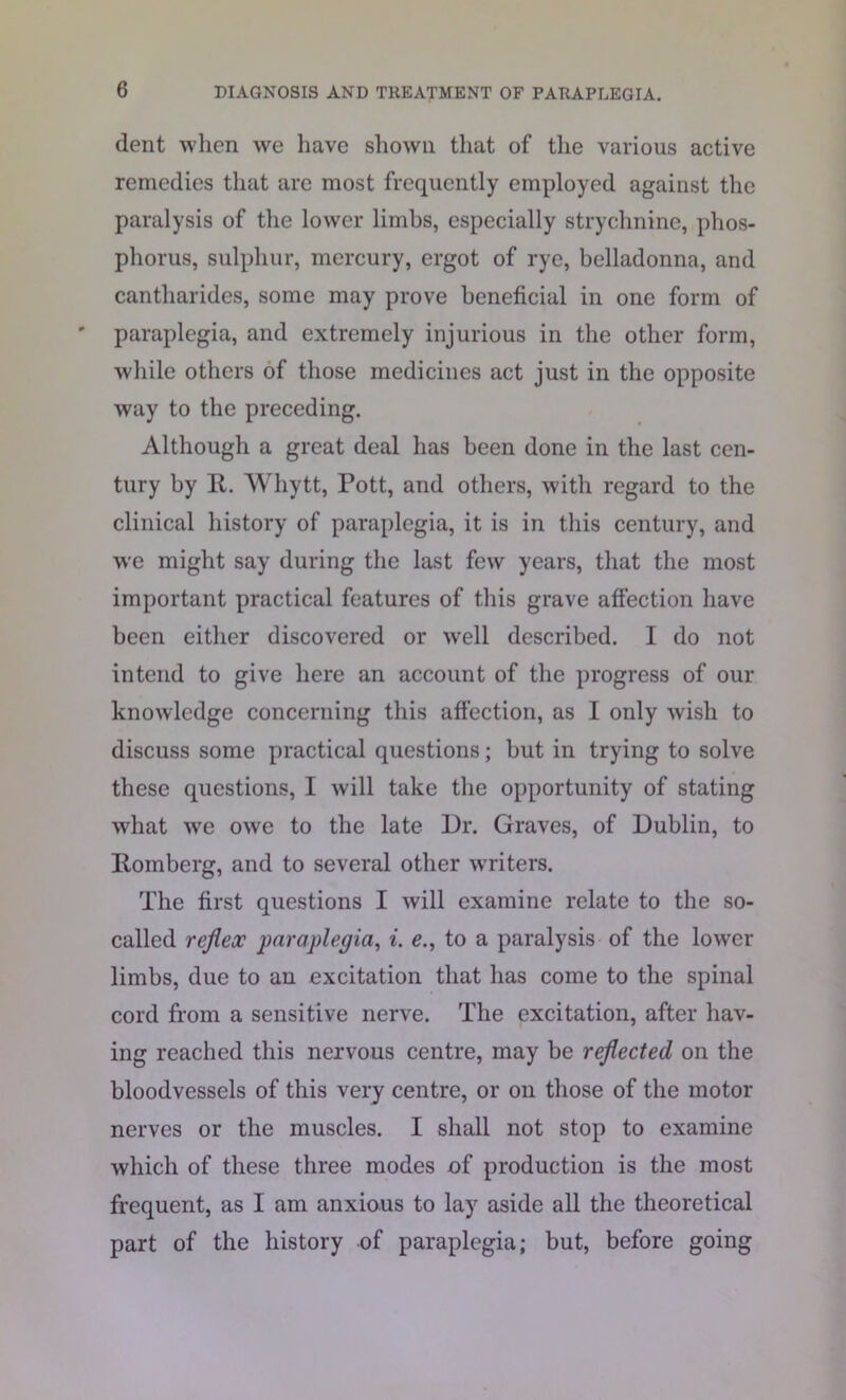 dent when we have shown that of the various active remedies that are most frequently employed against the paralysis of the lower limbs, especially strychnine, phos- phorus, sulphur, mercury, ergot of rye, belladonna, and cantliarides, some may prove beneficial in one form of paraplegia, and extremely injurious in the other form, while others of those medicines act just in the opposite way to the preceding. Although a great deal has been done in the last cen- tury by R. Whytt, Pott, and others, with regard to the clinical history of paraplegia, it is in this century, and w'e might say during the last few years, that the most important practical features of this grave affection have been either discovered or well described. I do not intend to give here an account of the progress of our knowledge concerning this affection, as I only wish to discuss some practical questions; but in trying to solve these questions, I will take the opportunity of stating what we owe to the late Dr. Graves, of Dublin, to Romberg, and to several other writers. The first questions I will examine relate to the so- called reflex paraplegia, i. e., to a paralysis of the lower limbs, due to an excitation that has come to the spinal cord from a sensitive nerve. The excitation, after hav- ing reached this nervous centre, may be reflected on the bloodvessels of this very centre, or on those of the motor nerves or the muscles. I shall not stop to examine which of these three modes of production is the most frequent, as I am anxious to lay aside all the theoretical part of the history of paraplegia; but, before going