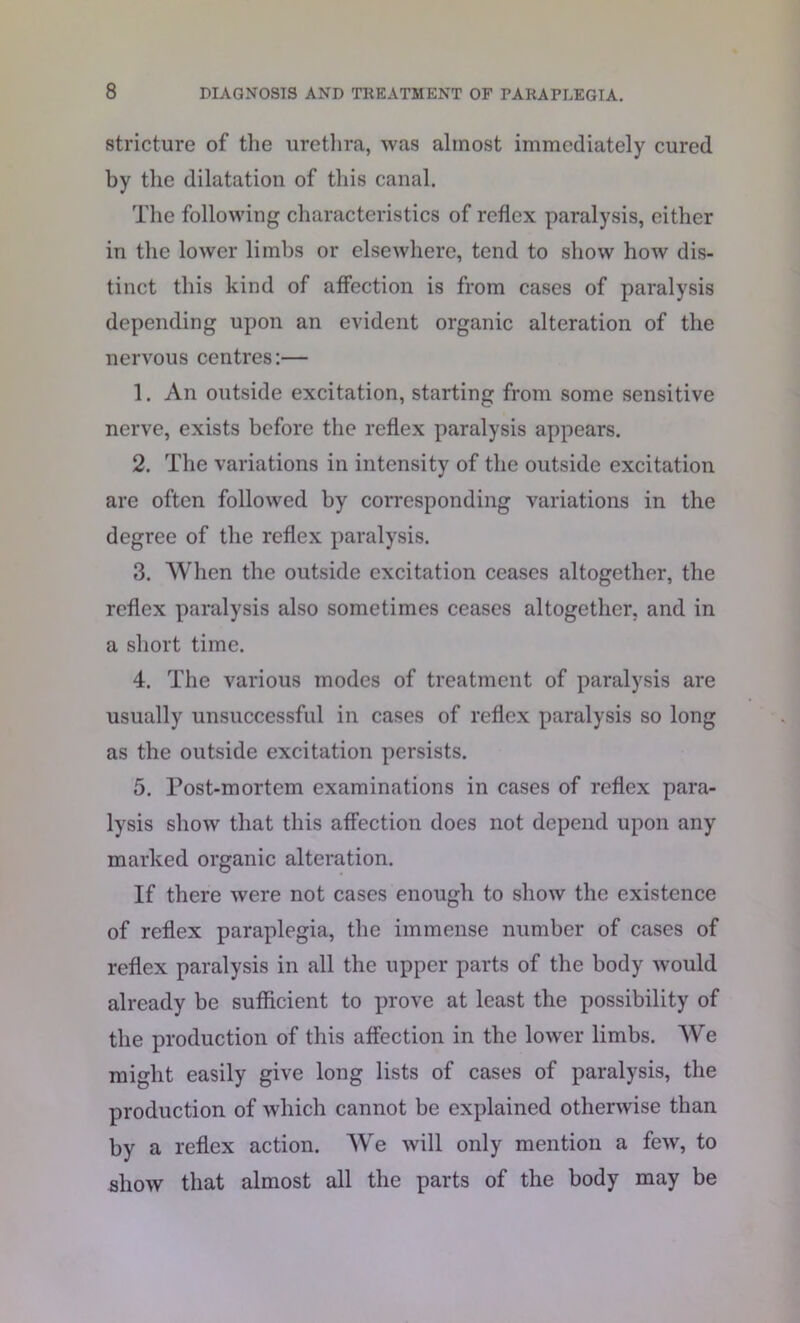 stricture of the urethra, was almost immediately cured by the dilatation of this canal. The following characteristics of reflex paralysis, either in the lower limbs or elsewhere, tend to show how dis- tinct this kind of affection is from cases of paralysis depending upon an evident organic alteration of the nervous centres:— 1. An outside excitation, starting from some sensitive nerve, exists before the reflex paralysis appears. 2. The variations in intensity of the outside excitation are often followed by corresponding variations in the degree of the reflex paralysis. 3. When the outside excitation ceases altogether, the reflex paralysis also sometimes ceases altogether, and in a short time. 4. The various modes of treatment of paralysis are usually unsuccessful in cases of reflex paralysis so long as the outside excitation persists. 5. Post-mortem examinations in cases of reflex para- lysis show that this affection does not depend upon any marked organic alteration. If there were not cases enough to show the existence of reflex paraplegia, the immense number of cases of reflex paralysis in all the upper parts of the body would already be sufficient to prove at least the possibility of the production of this affection in the lower limbs. We might easily give long lists of cases of paralysis, the production of which cannot be explained otherwise than by a reflex action. We will only mention a few, to show that almost all the parts of the body may be