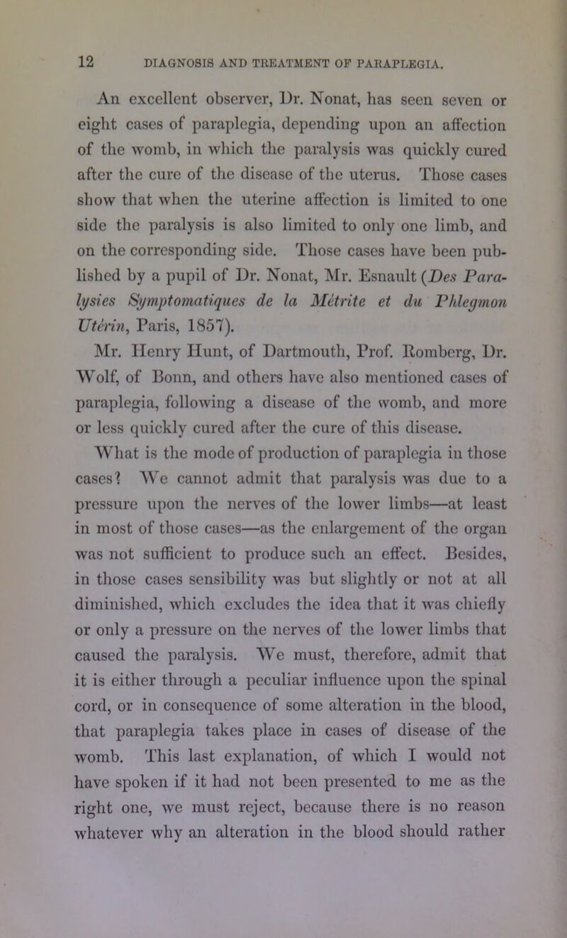 An excellent observer, Ur. Nonat, has seen seven or eight cases of* paraplegia, depending upon an affection of the womb, in which the paralysis was quickly cured after the cure of the disease of the uterus. Those cases show that when the uterine affection is limited to one side the paralysis is also limited to only one limb, and on the corresponding side. Those cases have been pub- lished by a pupil of Dr. Nonat, Mr. Esnault (Des Para- lysies Symptomatiques de la Metrite et du Phlegmon Utenn, Paris, 1857). Mr. Henry Hunt, of Dartmouth, Prof. Romberg, Dr. Wolf, of Bonn, and others have also mentioned cases of paraplegia, following a disease of the womb, and more or less quickly cured after the cure of this disease. What is the mode of production of paraplegia in those cases'? We cannot admit that paralysis was due to a pressure upon the nerves of the lower limbs—at least in most of those cases—as the enlargement of the organ was not sufficient to produce such an effect. Besides, in those cases sensibility was but slightly or not at all diminished, which excludes the idea that it was chiefly or only a pressure on the nerves of the lower limbs that caused the paralysis. We must, therefore, admit that it is either through a peculiar influence upon the spinal cord, or in consequence of some alteration in the blood, that paraplegia takes place in cases of disease of the womb. This last explanation, of which I would not have spoken if it had not been presented to me as the right one, we must reject, because there is no reason whatever why an alteration in the blood should rather