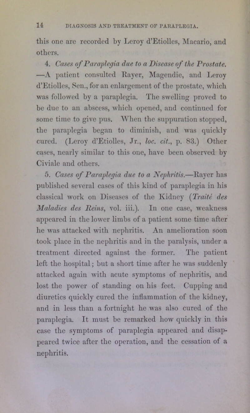 this one are recorded by Leroy d’Etiolles, Macario, and others. 4. Cases of Paraplegia due to a Disease of the Prostate. —A patient consulted Layer, Magendie, and Leroy d’Etiolles, Sen., for an enlargement of the prostate, which was followed by a paraplegia. The swelling proved to be due to an abscess, which opened, and continued for some time to give pus. When the suppuration stopped, the paraplegia began to diminish, and was quickly cured. (Leroy d’Etiolles, Jr., loc. cit., p. 83.) Other cases, nearly similar to this one, have been observed by Civialc and others. 5. Cases of Paraplegia due to a Nephritis.—Layer has published several cases of this kind of paraplegia in his classical work on Diseases of the Kidney (Trade des Maladies des Heins, vol. iii.). In one case, weakness appeared in the lower limbs of a patient some time after he was attacked with nephritis. An amelioration soon took place in the nephritis and in the paralysis, under a treatment directed against the former. The patient left the hospital; but a short time after he was suddenly attacked again with acute symptoms of nephritis, and lost the power of standing on his feet. Cupping and diuretics quickly cured the inflammation of the kidney, and in less than a fortnight he was also cured of the paraplegia. It must be remarked how quickly in this case the symptoms of paraplegia appeared and disap- peared twice after the operation, and the cessation of a nephritis.