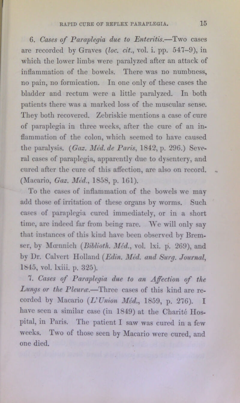 6. Cases of Paraplegia due to Enteritis.—Two cases are recorded by Graves (loc. cit., vol. i. pp. 547-9), in which the lower limbs were paralyzed after an attack of inflammation of the bowels. There was no numbness, no pain, no formication. In one only of these cases the bladder and rectum were a little paralyzed. In both patients there was a marked loss of the muscular sense. They both recovered. Zebriskie mentions a case of cure of paraplegia in three weeks, after the cure of an in- flammation of the colon, which seemed to have caused the paralysis. {Gaz. Med.de Paris, 1842, p. 296.) Seve- ral cases of paraplegia, apparently due to dysentery, and cured after the cure of this affection, are also on record. (Macario, Gaz. Med., 1858, p. 161). To the cases of inflammation of the bowels we may add those of irritation of these organs by worms. Such cases of paraplegia cured immediately, or in a short time, are indeed far from being rare. We will only say that instances of this kind have been observed by Brem- ser, by Mcennich (Biblioth. Med., vol. lxi. p. 269), and by Dr. Calvert Holland (Edin. Med. and Surg. Journal, 1845, vol. lxiii. p. 325). 7. Cases of Paraplegia due to an Affection of the Lungs or the Pleurec.—Three cases of this kind are re- corded by Macario (V Union Med., 1859, p. 276). I have seen a similar case (in 1849) at the Charite Hos- pital, in Baris. The patient I saw was cured in a few weeks. Two of those seen by Macario were cured, and one died.