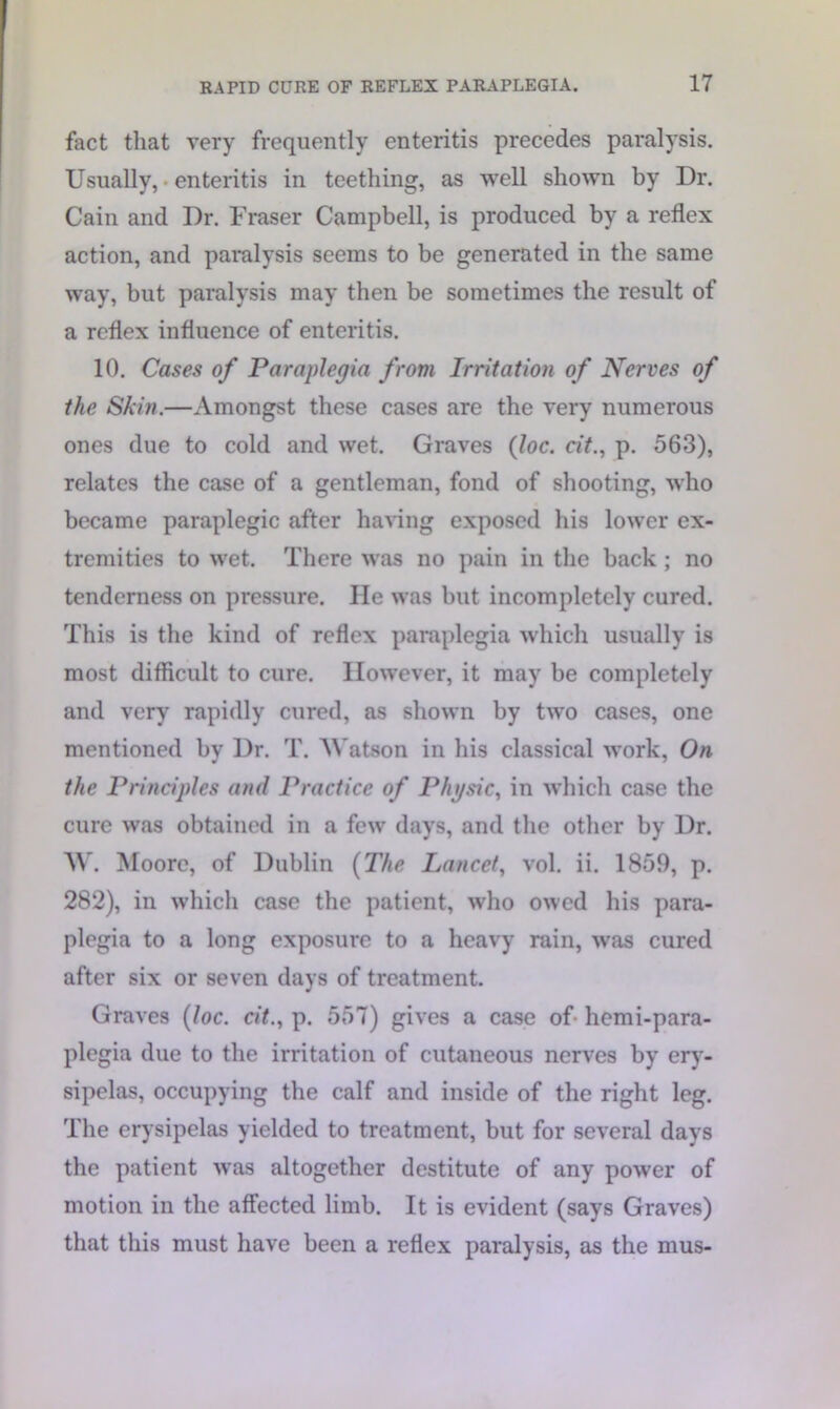 fact that very frequently enteritis precedes paralysis. Usually, • enteritis in teething, as well shown by Dr. Cain and Dr. Fraser Campbell, is produced by a reflex action, and paralysis seems to be generated in the same way, but paralysis may then be sometimes the result of a reflex influence of enteritis. 10. Cases of Paraplegia from Irritation of Nerves of the Skin.—Amongst these cases are the very numerous ones due to cold and wet. Graves (loc. cit., p. 563), relates the case of a gentleman, fond of shooting, who became paraplegic after having exposed his lower ex- tremities to wet. There was no pain in the back ; no tenderness on pressure. He was but incompletely cured. This is the kind of reflex paraplegia which usually is most difficult to cure. However, it may be completely and very rapidly cured, as shown by two cases, one mentioned by Dr. T. Watson in his classical work, On the Principles and Practice of Physic, in which case the cure was obtained in a few days, and the other by Dr. W. Moore, of Dublin (The Lancet, vol. ii. 1859, p. 282), in which case the patient, who owed his para- plegia to a long exposure to a heavy rain, was cured after six or seven days of treatment. Graves (loc. cit., p. 557) gives a case of- hemi-para- plegia due to the irritation of cutaneous nerves by ery- sipelas, occupying the calf and inside of the right leg. The erysipelas yielded to treatment, but for several days the patient was altogether destitute of any power of motion in the affected limb. It is evident (says Graves) that this must have been a reflex paralysis, as the mus-