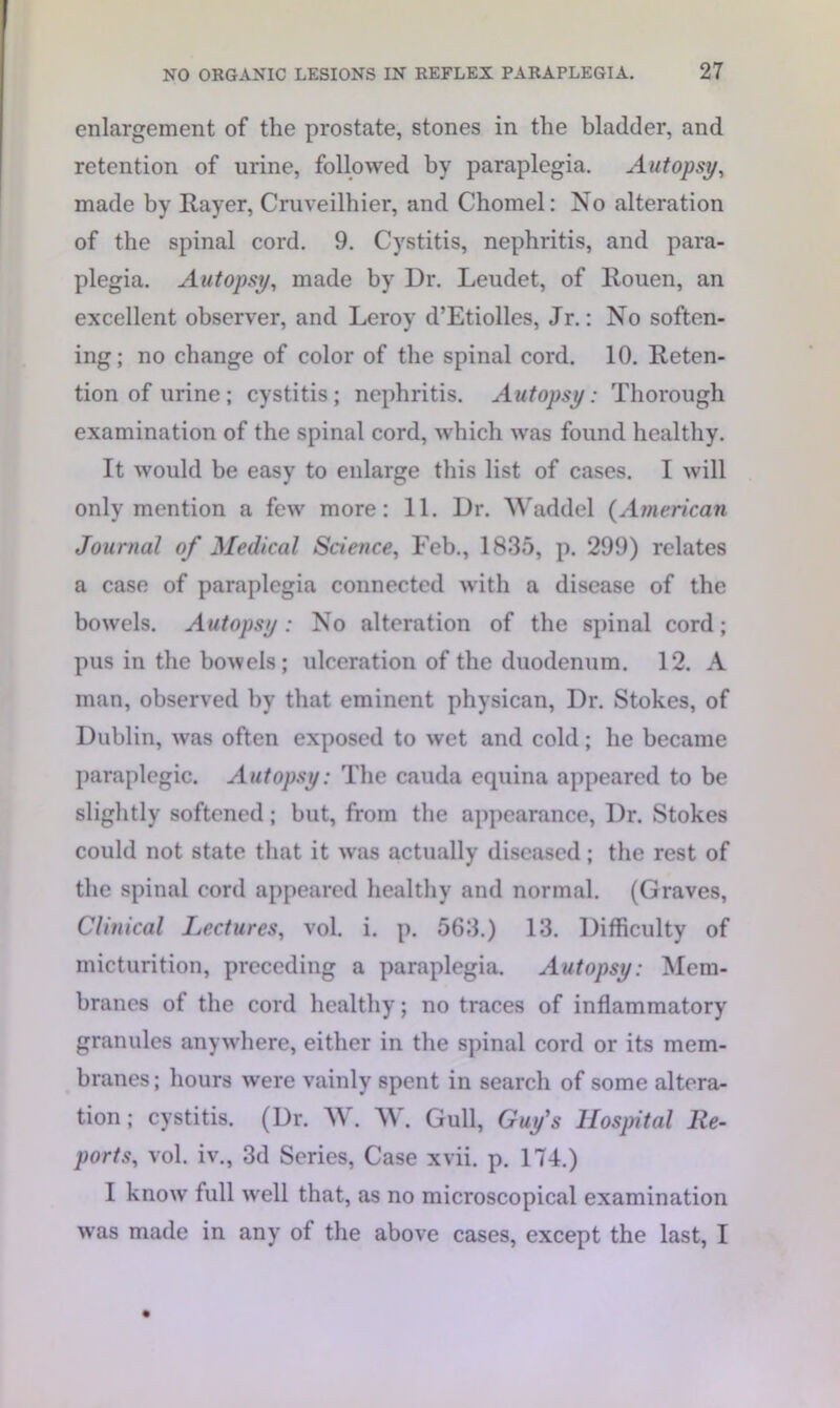 enlargement of the prostate, stones in the bladder, and retention of urine, followed by paraplegia. Autopsy, made by Rayer, Cruveilhier, and Chomel: No alteration of the spinal cord. 9. Cystitis, nephritis, and para- plegia. Autopsy, made by Dr. Leudet, of Rouen, an excellent observer, and Leroy d’Etiolles, Jr.: No soften- ing; no change of color of the spinal cord. 10. Reten- tion of urine; cystitis; nephritis. Autopsy: Thorough examination of the spinal cord, which was found healthy. It would be easy to enlarge this list of cases. I will only mention a few more: 11. Dr. Waddel (American Journal of Medical Science, Feb., 1835, p. 299) relates a case of paraplegia connected with a disease of the bowels. Autopsy: No alteration of the spinal cord; pus in the bowels; ulceration of the duodenum. 12. A man, observed by that eminent physican, Dr. Stokes, of Dublin, was often exposed to wet and cold; he became paraplegic. Autopsy: The cauda equina appeared to be slightly softened; but, from the appearance, Dr. Stokes could not state that it was actually diseased; the rest of the spinal cord appeared healthy and normal. (Graves, Clinical Lectures, vol. i. p. 563.) 13. Difficulty of micturition, preceding a paraplegia. Autopsy: Mem- branes of the cord healthy; no traces of inflammatory granules anywhere, either in the spinal cord or its mem- branes; hours were vainly spent in search of some altera- tion ; cystitis. (Dr. W. W. Gull, Guy's Hospital Re- ports, vol. iv., 3d Series, Case xvii. p. 174.) I know full well that, as no microscopical examination was made in any of the above cases, except the last, I