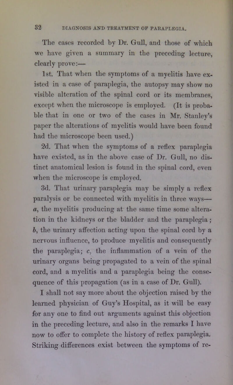 The cases recorded by Dr. Gull, and those of which we have given a summary in the preceding lecture, clearly prove:— 1st. That when the symptoms of a myelitis have ex- isted in a case of paraplegia, the autopsy may show no visible alteration of the spinal cord or its membranes, except when the microscope is employed. (It is proba- ble that in one or two of the cases in Mr. Stanley’s paper the alterations of myelitis would have been found had the microscope been used.) 2d. That when the symptoms of a reflex paraplegia have existed, as in the above case of Dr. Gull, no dis- tinct anatomical lesion is found in the spinal cord, even when the microscope is employed. 3d. That urinary paraplegia may be simply a reflex paralysis or be connected with myelitis in three ways— a, the myelitis producing at the same time some altera- tion in the kidneys or the bladder and the paraplegia ; b, the urinary affection acting upon the spinal cord by a nervous influence, to produce myelitis and consequently the paraplegia; c. the inflammation of a vein of the urinary organs being propagated to a vein of the spinal cord, and a myelitis and a paraplegia being the conse- quence of this propagation (as in a case of Dr. Gull). I shall not say more about the objection raised by the learned physician of Guy’s Hospital, as it will be easy for any one to find out arguments against this objection in the preceding lecture, and also in the remarks I have now to offer to complete the history of reflex paraplegia. Striking differences exist between the symptoms of re-