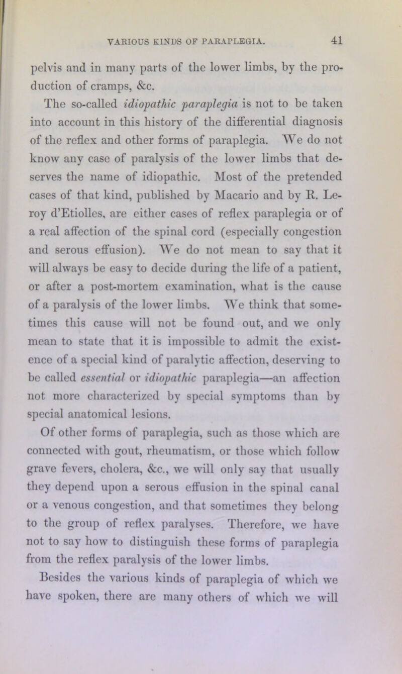 pelvis and in many parts of the lower limbs, by the pro- duction of cramps, &c. The so-called idiopathic paraplegia is not to be taken into account in this history of the differential diagnosis of the reflex and other forms of paraplegia. We do not know any case of paralysis of the lower limbs that de- serves the name of idiopathic. Most of the pretended cases of that kind, published by Macario and by R. Le- roy d’Etiolles, are either cases of reflex paraplegia or of a real affection of the spinal cord (especially congestion and serous effusion). We do not mean to say that it will always be easy to decide during the life of a patient, or after a post-mortem examination, what is the cause of a paralysis of the lower limbs. We think that some- times this cause will not be found out, and we only mean to state that it is impossible to admit the exist- ence of a special kind of paralytic affection, deserving to be called essential or idiopathic paraplegia—an affection not more characterized by special symptoms than by special anatomical lesions. Of other forms of paraplegia, such as those which are connected with gout, rheumatism, or those which follow grave fevers, cholera, &c., we will only say that usually they depend upon a serous effusion in the spinal canal or a venous congestion, and that sometimes they belong to the group of reflex paralyses. Therefore, we have not to say how to distinguish these forms of paraplegia from the reflex paralysis of the lower limbs. Besides the various kinds of paraplegia of which we have spoken, there are many others of which we will