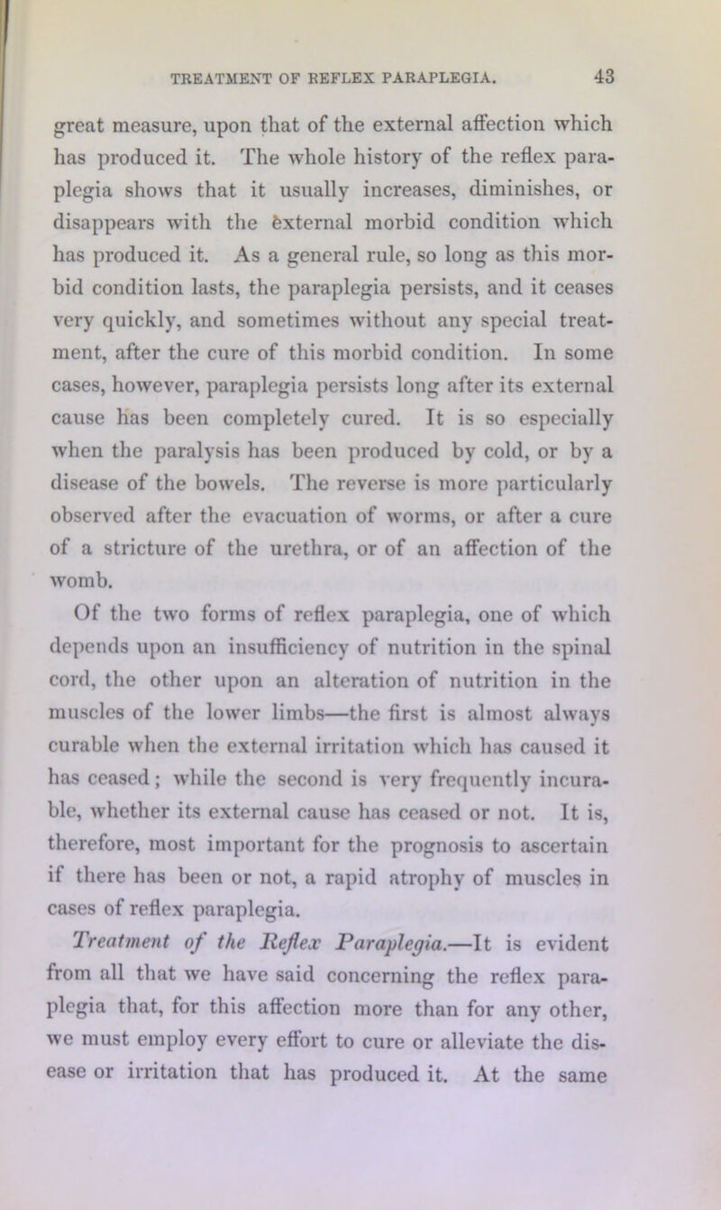 great measure, upon that of the external affection which has produced it. The whole history of the reflex para- plegia shows that it usually increases, diminishes, or disappears with the External morbid condition which has produced it. As a general rule, so long as this mor- bid condition lasts, the paraplegia persists, and it ceases very quickly, and sometimes without any special treat- ment, after the cure of this morbid condition. In some cases, however, paraplegia persists long after its external cause has been completely cured. It is so especially when the paralysis has been produced by cold, or by a disease of the bowels. The reverse is more particularly observed after the evacuation of worms, or after a cure of a stricture of the urethra, or of an affection of the womb. Of the two forms of reflex paraplegia, one of which depends upon an insufficiency of nutrition in the spinal cord, the other upon an alteration of nutrition in the muscles of the lower limbs—the first is almost always curable when the external irritation which has caused it has ceased; while the second is very frequently incura- ble, whether its external cause has ceased or not. It is, therefore, most important for the prognosis to ascertain if there has been or not, a rapid atrophy of muscles in cases of reflex paraplegia. Treatment of the Reflex Paraplegia.—It is evident from all that we have said concerning the reflex para- plegia that, for this aftection more than for any other, we must employ every effort to cure or alleviate the dis- ease or irritation that has produced it. At the same