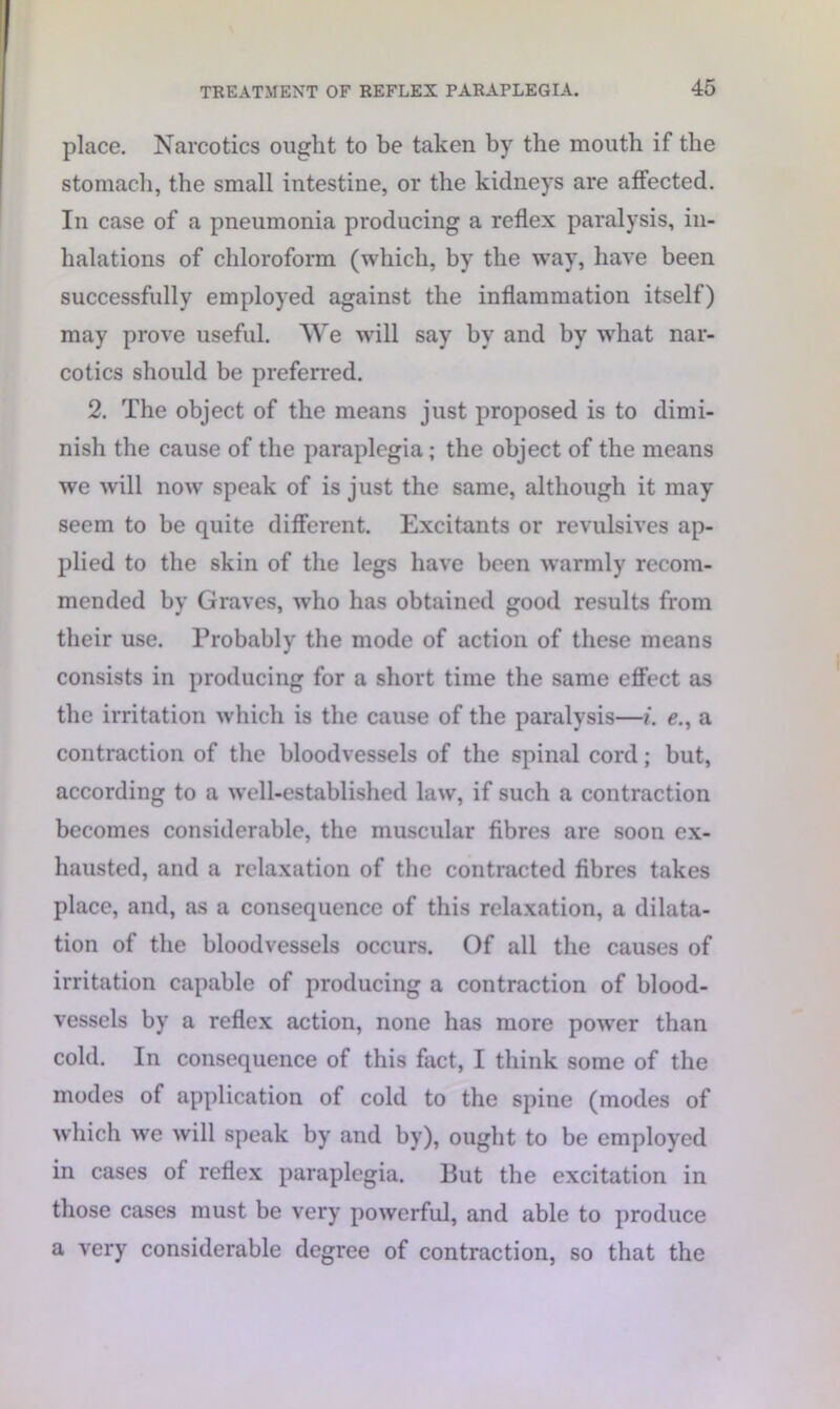 place. Narcotics ought to be taken by the mouth if the stomach, the small intestine, or the kidneys are affected. In case of a pneumonia producing a reflex paralysis, in- halations of chloroform (which, by the way, have been successfully employed against the inflammation itself) may prove useful. We will say by and by what nar- cotics should be preferred. 2. The object of the means just proposed is to dimi- nish the cause of the paraplegia ; the object of the means we will now speak of is just the same, although it may seem to be quite different. Excitants or revulsives ap- plied to the skin of the legs have been warmly recom- mended by Graves, who has obtained good results from their use. Probably the mode of action of these means consists in producing for a short time the same effect as the irritation which is the cause of the paralysis—i. e., a contraction of the bloodvessels of the spinal cord; but, according to a well-established law, if such a contraction becomes considerable, the muscular fibres are soon ex- hausted, and a relaxation of the contracted fibres takes place, and, as a consequence of this relaxation, a dilata- tion of the bloodvessels occurs. Of all the causes of irritation capable of producing a contraction of blood- vessels by a reflex action, none has more power than cold. In consequence of this fact, I think some of the modes of application of cold to the spine (modes of which we will speak by and by), ought to be employed in cases of reflex paraplegia. But the excitation in those cases must be very powerful, and able to produce a very considerable degree of contraction, so that the