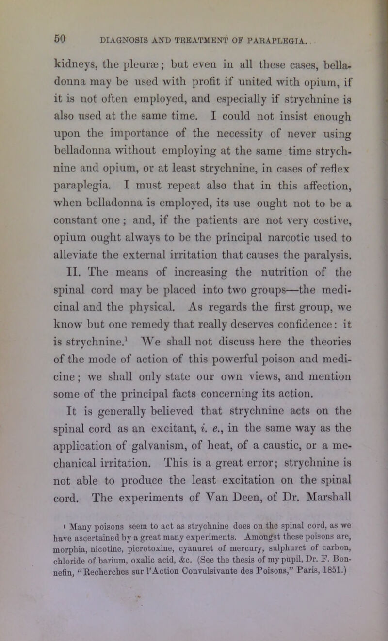 kidneys, the pleurte; but even in all these cases, bella- donna may be used with profit if united with opium, if it is not often employed, and especially if strychnine is also used at the same time. I could not insist enough upon the importance of the necessity of never using belladonna without employing at the same time strych- nine and opium, or at least strychnine, in cases of reflex paraplegia. I must repeat also that in this affection, when belladonna is employed, its use ought not to be a constant one ; and, if the patients are not very costive, opium ought always to be the principal narcotic used to alleviate the external irritation that causes the paralysis. II. The means of increasing the nutrition of the spinal cord may be placed into two groups—the medi- cinal and the physical. As regards the first group, we know but one remedy that really deserves confidence: it is strychnine.1 We shall not discuss here the theories of the mode of action of this powerful poison and medi- cine ; we shall only state our own views, and mention some of the principal facts concerning its action. It is generally believed that strychnine acts on the spinal cord as an excitant, i. e., in the same way as the application of galvanism, of heat, of a caustic, or a me- chanical irritation. This is a great error; strychnine is not able to produce the least excitation on the spinal cord. The experiments of Van Deen, of Dr. Marshall • Many poisons seem to act as strychnine does on the spinal cord, as we have ascertained by a great many experiments. Amongst these poisons are, morphia, nicotine, picrotoxine, cyanuret of mercury, sulphuret of carbon, chloride of barium, oxalic acid, &c. (See the thesis of my pupil, Dr. F. Bon- nefin, “Recherches sur 1’Action Convulsivante des Poisons,” Paris, 1851.)