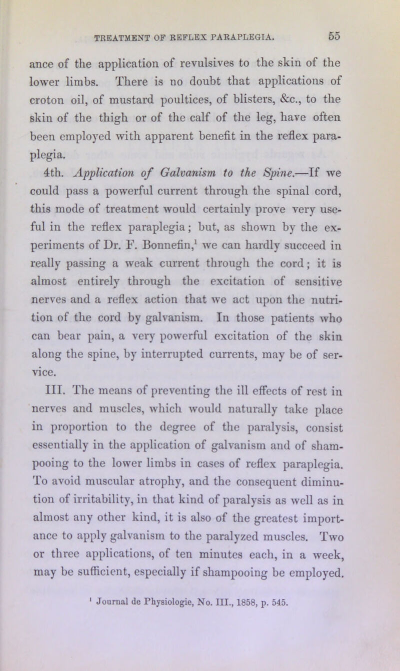 ance of the application of revulsives to the skin of the lower limbs. There is no doubt that applications of croton oil, of mustard poultices, of blisters, &c., to the skin of the thigh or of the calf of the leg, have often been employed with apparent benefit in the reflex para- plegia. 4th. Application of Galvanism to the Spine.—If we could pass a powerful current through the spinal cord, this mode of treatment would certainly prove very use- ful in the reflex paraplegia; but, as shown by the ex- periments of Dr. F. Bonnefin,1 we can hardly succeed in really passing a weak current through the cord; it is almost entirely through the excitation of sensitive nerves and a reflex action that we act upon the nutri- tion of the cord by galvanism. In those patients who can bear pain, a very powerful excitation of the skin along the spine, by interrupted currents, may be of ser- vice. III. The means of preventing the ill effects of rest in nerves and muscles, which would naturally take place in proportion to the degree of the paralysis, consist essentially in the application of galvanism and of sham- pooing to the lower limbs in cases of reflex paraplegia. To avoid muscular atrophy, and the consequent diminu- tion of irritability, in that kind of paralysis as well as in almost any other kind, it is also of the greatest import- ance to apply galvanism to the paralyzed muscles. Two or three applications, of ten minutes each, in a week, may be sufficient, especially if shampooing be employed.