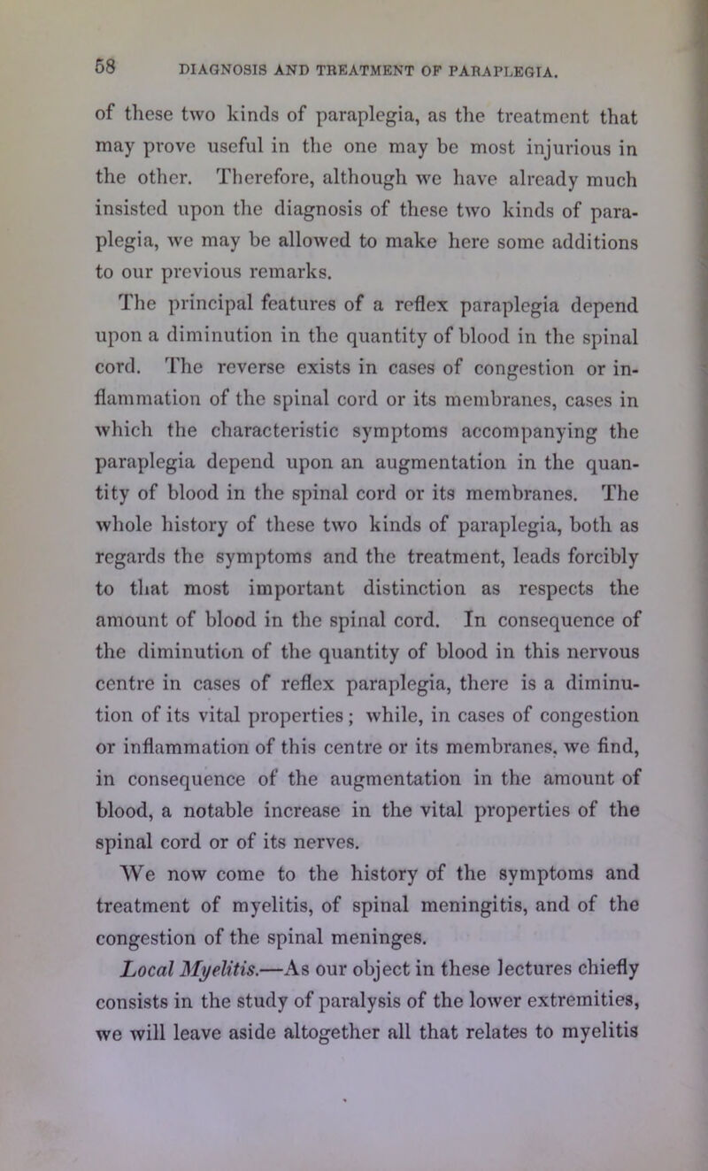 of these two kinds of paraplegia, as the treatment that may prove useful in the one may be most injurious in the other. Therefore, although we have already much insisted upon the diagnosis of these two kinds of para- plegia, we may be allowed to make here some additions to our previous remarks. The principal features of a reflex paraplegia depend upon a diminution in the quantity of blood in the spinal cord. The reverse exists in cases of congestion or in- flammation of the spinal cord or its membranes, cases in which the characteristic symptoms accompanying the paraplegia depend upon an augmentation in the quan- tity of blood in the spinal cord or its membranes. The whole history of these two kinds of paraplegia, both as regards the symptoms and the treatment, leads forcibly to that most important distinction as respects the amount of blood in the spinal cord. In consequence of the diminution of the quantity of blood in this nervous centre in cases of reflex paraplegia, there is a diminu- tion of its vital properties ; while, in cases of congestion or inflammation of this centre or its membranes, we find, in consequence of the augmentation in the amount of blood, a notable increase in the vital properties of the spinal cord or of its nerves. We now come to the history of the symptoms and treatment of myelitis, of spinal meningitis, and of the congestion of the spinal meninges. Local Myelitis.—As our object in these lectures chiefly consists in the study of paralysis of the lower extremities, we will leave aside altogether all that relates to myelitis