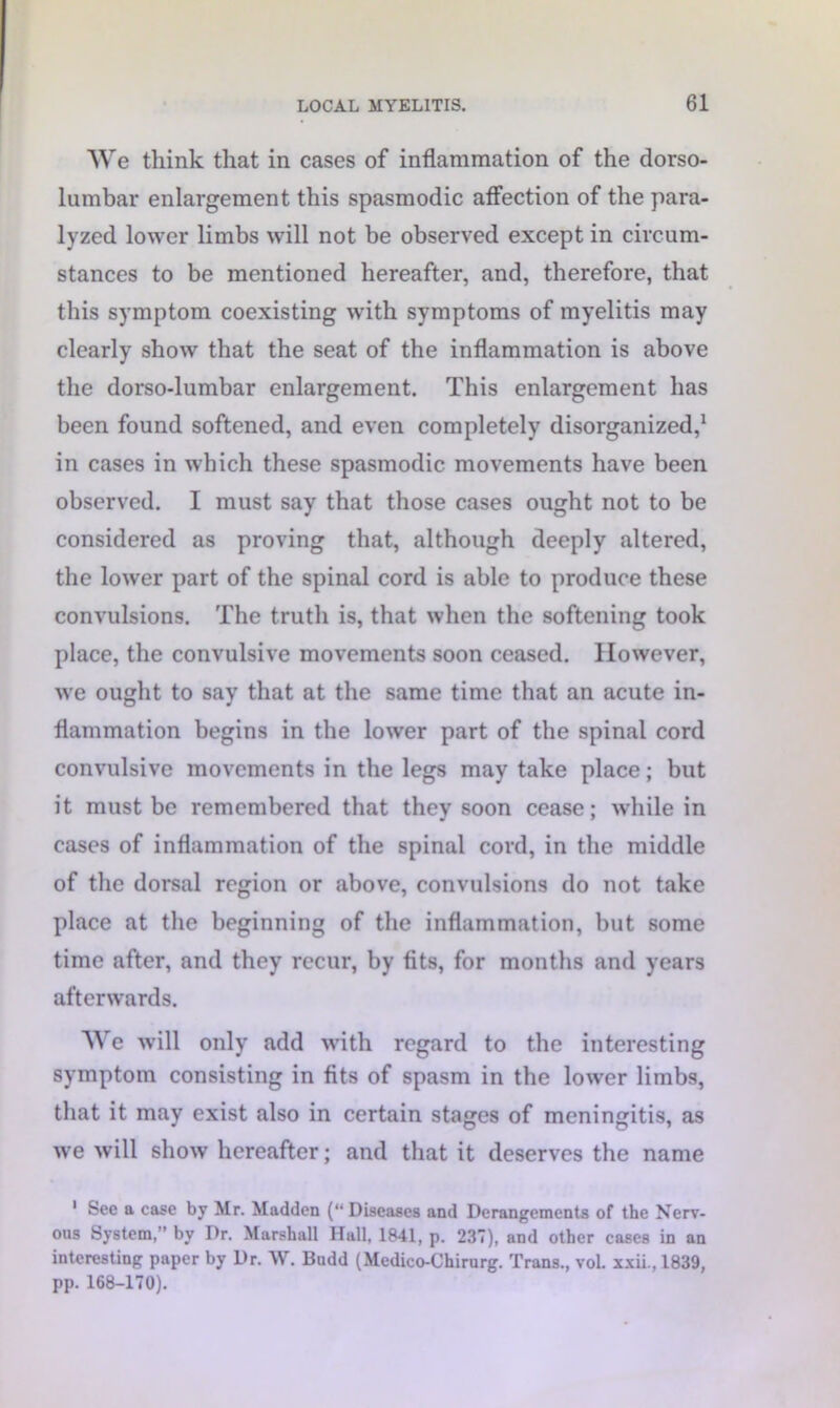 We think that in cases of inflammation of the dorso- lumbar enlargement this spasmodic affection of the para- lyzed lower limbs will not be observed except in circum- stances to be mentioned hereafter, and, therefore, that this symptom coexisting with symptoms of myelitis may clearly show that the seat of the inflammation is above the dorso-lumbar enlargement. This enlargement has been found softened, and even completely disorganized,1 in cases in which these spasmodic movements have been observed. I must say that those cases ought not to be considered as proving that, although deeply altered, the lower part of the spinal cord is able to produce these convulsions. The truth is, that when the softening took place, the convulsive movements soon ceased. However, we ought to say that at the same time that an acute in- flammation begins in the lower part of the spinal cord convulsive movements in the legs may take place; but it must be remembered that they soon cease; while in cases of inflammation of the spinal cord, in the middle of the dorsal region or above, convulsions do not take place at the beginning of the inflammation, but some time after, and they recur, by fits, for months and years afterwards. We will only add with regard to the interesting symptom consisting in fits of spasm in the lower limbs, that it may exist also in certain stages of meningitis, as we will show hereafter; and that it deserves the name 1 See a case by Mr. Madden (“ Diseases and Derangements of the Nerv- ous System,” by Dr. Marshall Hall, 1841, p. 237), and other cases in an interesting paper by Dr. W. Budd (Medico-Chirurg. Trans., voL xxii., 1839, pp. 168-170).