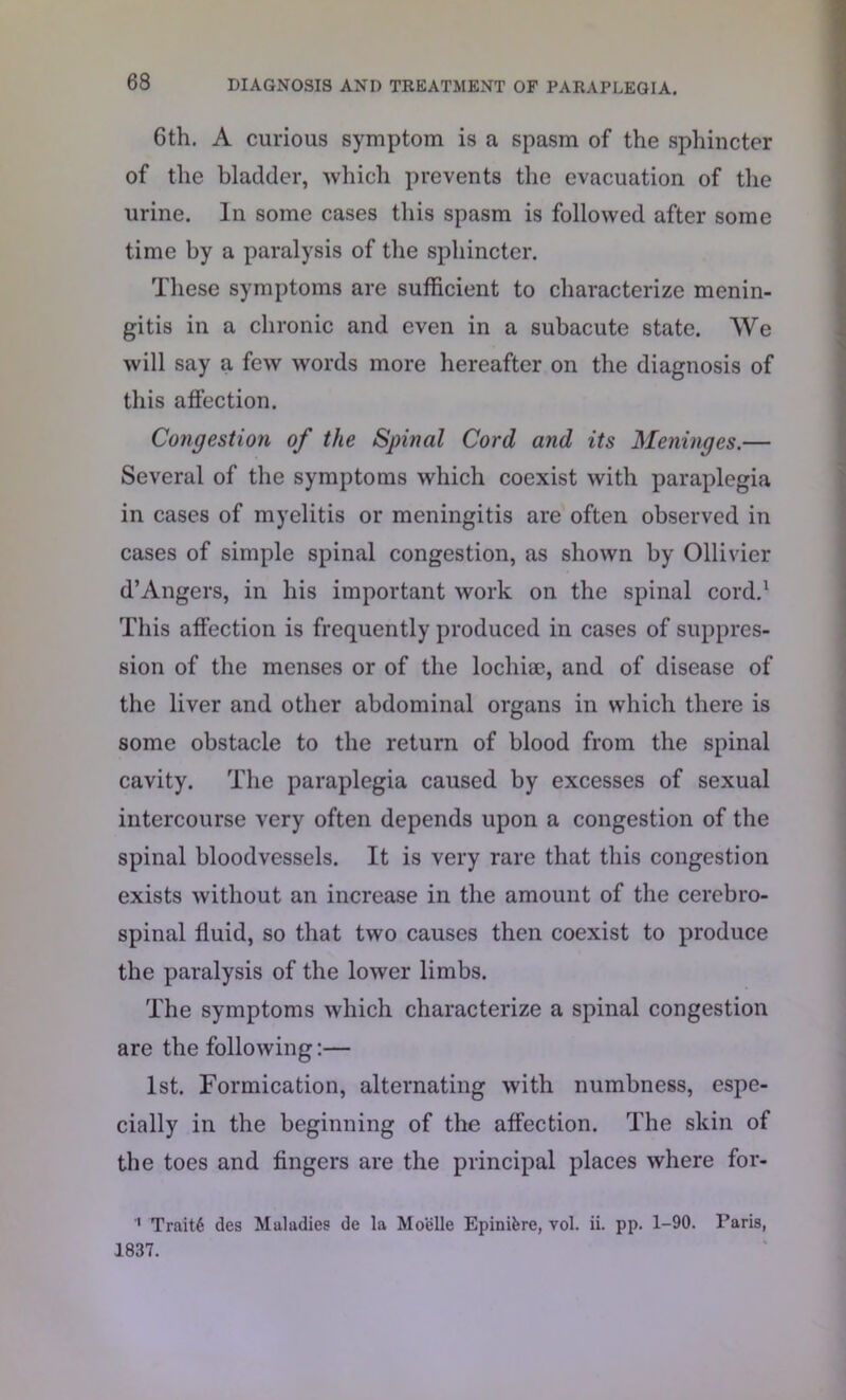 6th. A curious symptom is a spasm of the sphincter of the bladder, which prevents the evacuation of the urine. In some cases this spasm is followed after some time by a paralysis of the sphincter. These symptoms are sufficient to characterize menin- gitis in a chronic and even in a subacute state. We will say a few words more hereafter on the diagnosis of this affection. Congestion of the Spinal Cord and its Meninges.— Several of the symptoms which coexist with paraplegia in cases of myelitis or meningitis are often observed in cases of simple spinal congestion, as shown by Ollivier d’Angers, in his important work on the spinal cord.1 This affection is frequently produced in cases of suppres- sion of the menses or of the lochiae, and of disease of the liver and other abdominal organs in which there is some obstacle to the return of blood from the spinal cavity. The paraplegia caused by excesses of sexual intercourse very often depends upon a congestion of the spinal bloodvessels. It is very rare that this congestion exists without an increase in the amount of the cerebro- spinal fluid, so that two causes then coexist to produce the paralysis of the lower limbs. The symptoms which characterize a spinal congestion are the following:— 1st. Formication, alternating with numbness, espe- cially in the beginning of the affection. The skin of the toes and fingers are the principal places where for- Trait6 des Maladies de la Moelle Epinifere, vol. ii. pp. 1-90. Paris, 1837.