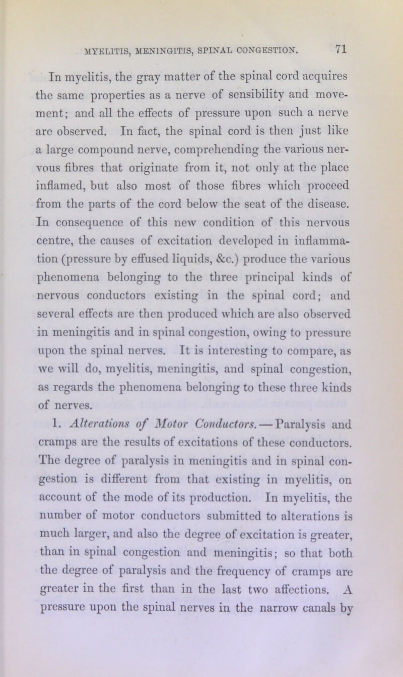 In myelitis, the gray matter of the spinal cord acquires the same properties as a nerve of sensibility and move- ment; and all the effects of pressure upon such a nerve are observed. In fact, the spinal cord is then just like a large compound nerve, comprehending the various ner- vous fibres that originate from it, not only at the place inflamed, but also most of those fibres which proceed from the parts of the cord below the seat of the disease. In consequence of this new condition of this nervous centre, the causes of excitation developed in inflamma- tion (pressure by effused liquids, &c.) produce the various phenomena belonging to the three principal kinds of nervous conductors existing in the spinal cord; and several effects are then produced which are also observed in meningitis and in spinal congestion, owing to pressure upon the spinal nerves. It is interesting to compare, as we will do, myelitis, meningitis, and spinal congestion, as regards the phenomena belonging to these three kinds of nerves. 1. Alterations of Motor Conductors. — Paralysis and cramps are the results of excitations of these conductors. The degree of paralysis in meningitis and in spinal con- gestion is different from that existing in myelitis, on account of the mode of its production. In myelitis, the number of motor conductors submitted to alterations is much larger, and also the degree of excitation is greater, than in spinal congestion and meningitis; so that both the degree of paralysis and the frequency of cramps are greater in the first than in the last two affections. A pressure upon the spinal nerves in the narrow canals by