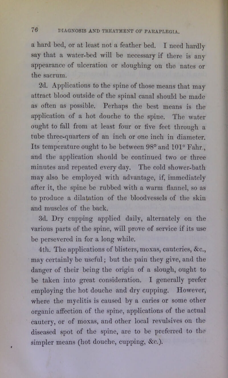 a hard bed, or at least not a feather bed. I need hardly say that a water-bed will be necessary if there is any appearance of ulceration or sloughing on the nates or the sacrum. 2d. Applications to the spine of those means that may attract blood outside of the spinal canal should be made as often as possible. Perhaps the best means is the application of a hot douche to the spine. The water ought to fall from at least four or live feet through a tube three-quarters of an inch or one inch in diameter. Its temperature ought to be between 98° and 101° Fahr., and the application should be continued two or three minutes and repeated every day. The cold shower-bath may also be employed with advantage, if, immediately after it, the spine be rubbed with a warm flannel, so as to produce a dilatation of the bloodvessels of the skin and muscles of the back. 3d. Dry cupping applied daily, alternately on the various parts of the spine, will prove of service if its use be persevered in for a long while. 4th. The applications of blisters, moxas, cauteries, &c., may certainly be useful; but the pain they give, and the danger of their being the origin of a slough, ought to be taken into great consideration. I generally prefer employing the hot douche and dry cupping. However, where the myelitis is caused by a caries or some other organic affection of the spine, applications of the actual cautery, or of moxas, and other local revulsives on the diseased spot of the spine, are to be preferred to the simpler means (hot douche, cupping, &c.).