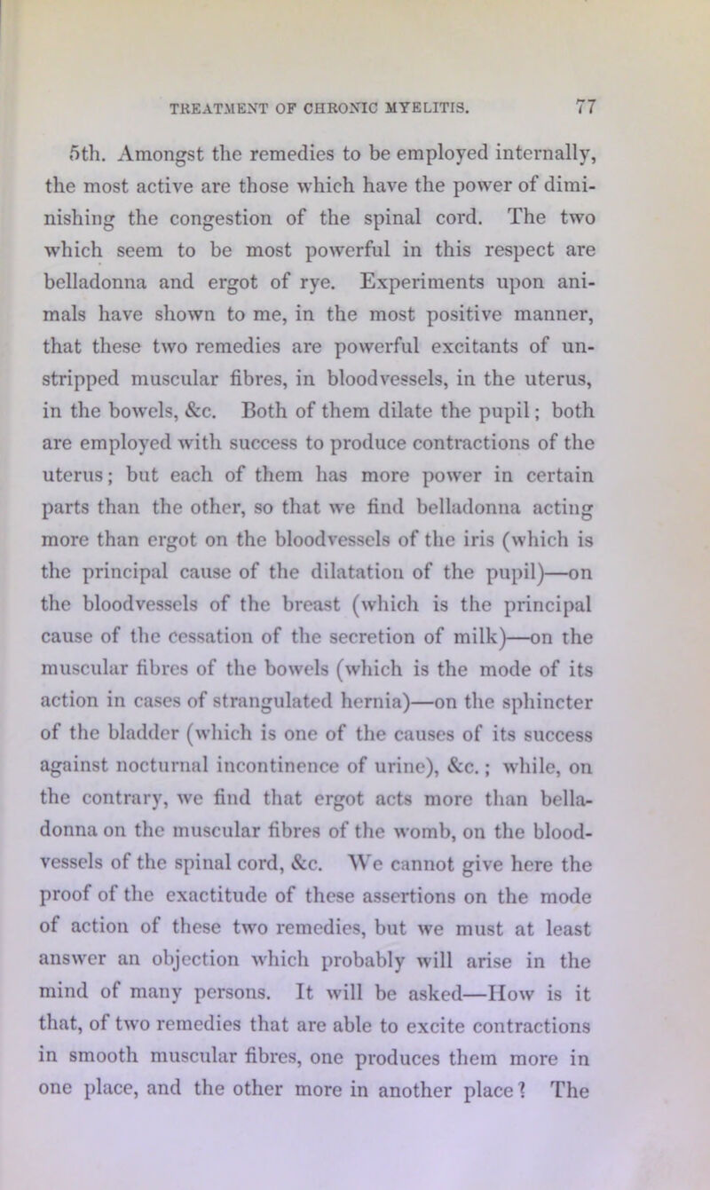 5th. Amongst the remedies to be employed internally, the most active are those which have the power of dimi- nishing the congestion of the spinal cord. The two which seem to be most powerful in this respect are belladonna and ergot of rye. Experiments upon ani- mals have shown to me, in the most positive manner, that these two remedies are powerful excitants of un- stripped muscular fibres, in bloodvessels, in the uterus, in the bowels, &c. Both of them dilate the pupil; both are employed with success to produce contractions of the uterus; but each of them has more power in certain parts than the other, so that we find belladonna acting more than ergot on the bloodvessels of the iris (which is the principal cause of the dilatation of the pupil)—on the bloodvessels of the breast (which is the principal cause of the cessation of the secretion of milk)—on the muscular fibres of the bowels (which is the mode of its action in cases of strangulated hernia)—on the sphincter of the bladder (which is one of the causes of its success against nocturnal incontinence of urine), &c.; while, on the contrary, we find that ergot acts more than bella- donna on the muscular fibres of the womb, on the blood- vessels of the spinal cord, &c. We cannot give here the proof of the exactitude of these assertions on the mode of action of these two remedies, but we must at least answer an objection which probably will arise in the mind of many persons. It will be asked—How is it that, of two remedies that are able to excite contractions in smooth muscular fibres, one produces them more in one place, and the other more in another place 1 The