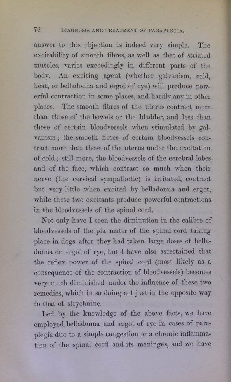 answer to this objection is indeed very simple. The excitability of smooth fibres, as well as that of striated muscles, varies exceedingly in different parts of the body. An exciting agent (whether galvanism, cold, heat, or belladonna and ergot of rye) will produce pow- erful contraction in some places, and hardly any in other places. The smooth fibres of the uterus contract more than those of the bowels or the bladder, and less than those of certain bloodvessels when stimulated by gal- vanism ; the smooth fibres of certain bloodvessels con- tract more than those of the uterus under the excitation of cold; still more, the bloodvessels of the cerebral lobes and of the face, which contract so much when their nerve (the cervical sympathetic) is irritated, contract but very little when excited by belladonna and ergot, while these two excitants produce powerful contractions in the bloodvessels of the spinal cord. Not only have I seen the diminution in the calibre of bloodvessels of the pia mater of the spinal cord taking place in dogs after they had taken large doses of bella- donna or ergot of rye, but I have also ascertained that the reflex power of the spinal cord (most likely as a consequence of the contraction of bloodvessels) becomes very much diminished under the influence of these two remedies, which in so doing act just in the opposite way to that of strychnine. Led by the knowledge of the above facts, we have employed belladonna and ergot of rye in cases of para- plegia due to a simple congestion or a chronic inflamma- tion of the spinal cord and its meninges, and we have