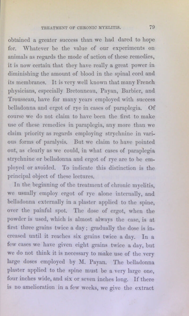 obtained a greater success than we had dared to hope for. Whatever be the value of our experiments on animals as regards the mode of action of these remedies, it is now certain that they have really a great power in diminishing the amount of blood in the spinal cord and its membranes. It is very well known that many French physicians, especially Bretonneau, Payan, Barbier, and Trousseau, have for many years employed with success belladonna and ergot of rye in cases of paraplegia. Of course we do not claim to have been the first to make use of these remedies in paraplegia, any more than we claim priority as regards employing strychnine in vari- ous forms of paralysis. But we claim to have pointed out, as clearly as we could, in what cases of paraplegia strychnine or belladonna and ergot of rye are to be em- ployed or avoided. To indicate this distinction is the principal object of these lectures. In the beginning of the treatment of chronic myelitis, we usually employ ergot of rye alone internally, and belladonna externally in a plaster applied to the spine, over the painful spot. The dose of ergot, when the powder is used, which is almost always the case, is at first three grains twice a day; gradually the dose is in- creased until it reaches six grains twice a day. In a few cases we have given eight grains twice a day, but we do not think it is necessary to make use of the very large doses employed by M. Payan. The belladonna plaster applied to the spine must be a very large one, four inches wide, and six or seven inches long. If there is no amelioration in a few weeks, we give the extract