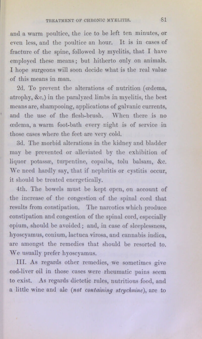 and a warm poultice, the ice to be left ten minutes, or even less, and the poultice an hour. It is in cases of fracture of the spine, followed by myelitis, that I have employed these means; but hitherto only on animals. I hope surgeons will soon decide what is the real value of this means in man. 2d. To prevent the alterations of nutrition (oedema, atrophy, &c.) in the paralyzed limbs in myelitis, the best means are, shampooing, applications of galvanic currents, and the use of the flesh-brush. When there is no oedema, a warm foot-bath every night is of service in those cases where the feet are very cold. 3d. The morbid alterations in the kidney and bladder may be prevented or alleviated by the exhibition of liquor potassse, turpentine, copaiba, tolu balsam, &c. We need hardly say, that if nephritis or cystitis occur, it should be treated energetically. 4th. The bowels must be kept open, on account of the increase of the congestion of the spinal cord that results from constipation. The narcotics which produce constipation and congestion of the spinal cord, especially opium, should be avoided; and, in case of sleeplessness, hyoscyamus, conium, lactuca virosa, and cannabis indica, are amongst the remedies that should be resorted to. We usually prefer hyoscyamus. III. As regards other remedies, we sometimes give cod-liver oil in those cases were rheumatic pains seem to exist. As regards dietetic rules, nutritious food, and a little wine and ale (not containing strychnine), are to