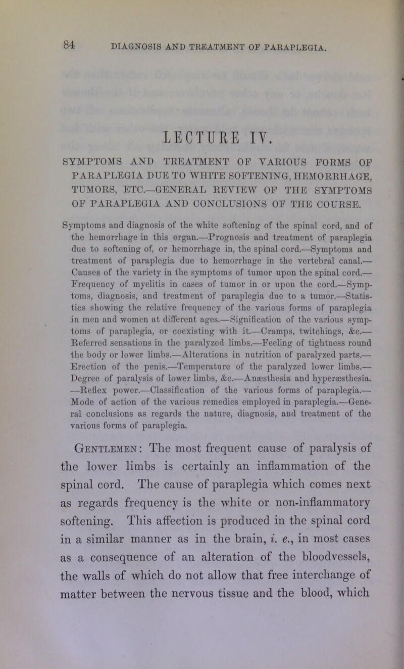 LECTURE IV. SYMPTOMS AND TREATMENT OP VARIOUS FORMS OF PARAPLEGIA DUE TO WHITE SOFTENING, HEMORRHAGE, TUMORS, ETC.—GENERAL REVIEW OF THE SYMPTOMS OF PARAPLEGIA AND CONCLUSIONS OF THE COURSE. Symptoms and diagnosis of the white softening of the spinal cord, and of the hemorrhage in this organ.—Prognosis and treatment of paraplegia due to softening of, or hemorrhage in, the spinal cord.—Symptoms and treatment of paraplegia due to hemorrhage in the vertebral canal.— Causes of the variety in the symptoms of tumor upon the spinal cord.— Frequency of myelitis in cases of tumor in or upon the cord.—Symp- toms, diagnosis, and treatment of paraplegia due to a tumor.—Statis- tics showing the relative frequency of the various forms of paraplegia in men and women at different ages.—Signification of the various symp- toms of paraplegia, or coexisting with it.—Cramps, twitchings, &c.— Referred sensations in the paralyzed limbs.—Feeling of tightness round the body or lower limbs.—Alterations in nutrition of paralyzed parts.— Erection of the penis.—Temperature of the paralyzed lower limbs.— Degree of paralysis of lower limbs, &c.—Anaesthesia and hyperesthesia. —Reflex power.—Classification of the various forms of paraplegia.— Mode of action of the various remedies employed in paraplegia.—Gene- ral conclusions as regards the nature, diagnosis, and treatment of the various forms of paraplegia. Gentlemen: The most frequent cause of paralysis of the lower limbs is certainly an inflammation of the spinal cord. The cause of paraplegia which comes next as regards frequency is the white or non-inflammatory softening. This affection is produced in the spinal cord in a similar manner as in the brain, i. e., in most cases as a consequence of an alteration of the bloodvessels, the walls of which do not allow that free interchange of matter between the nervous tissue and the blood, which