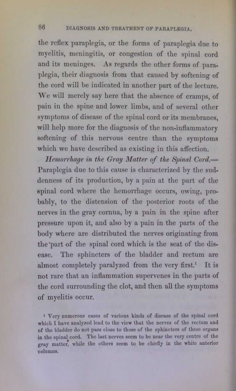 the reflex paraplegia, or the forms of paraplegia due to myelitis, meningitis, or congestion of the spinal cord and its meninges. As regards the other forms of para- plegia, their diagnosis from that caused by softening of the cord will be indicated in another part of the lecture. We will merely say here that the absence of cramps, of pain in the spine and lower limbs, and of several other symptoms of disease of the spinal cord or its membranes, will help more for the diagnosis of the non-inflammatory softening of this nervous centre than the symptoms which we have described as existing in this affection. Hemorrhage in the Gray Matter of the Spinal Cord.— Paraplegia due to this cause is characterized by the sud- denness of its production, by a pain at the part of the spinal cord where the hemorrhage occurs, owing, pro- bably, to the distension of the posterior roots of the nerves in the gray cornua, by a pain in the spine after pressure upon it, and also by a pain in the parts of the body where are distributed the nerves originating from the'part of the spinal cord which is the seat of the dis- ease. The sphincters of the bladder and rectum are almost completely paralyzed from the very first.1 It is not rare that an inflammation supervenes in the parts of the cord surrounding the clot, and then all the symptoms of myelitis occur. 1 Yery numerous cases of various kinds of disease of the spinal cord which I have analyzed lead to the view that the nerves of the rectum and of the bladder do not pass close to those of the sphincters of these organs in the spiual cord. The last nerves seem to be near the very centre of the gray matter, while the others seem to be chiefly in the white anterior columns.