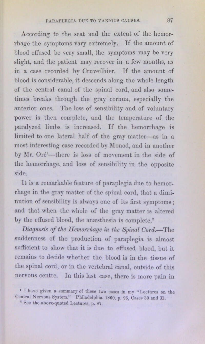 According to the seat and the extent of the hemor- rhage the symptoms vary extremely. If the amount of blood effused be very small, the symptoms may be very slight, and the patient may recover in a few months, as in a case recorded by Cruveilhier. If the amount of blood is considerable, it descends along the whole length of the central canal of the spinal cord, and also some- times breaks through the gray cornua, especially the anterior ones. The loss of sensibility and of voluntary power is then complete, and the temperature of the paralyzed limbs is increased. If the hemorrhage is limited to one lateral half of the gray matter—as in a most interesting case recorded by Monod, and in another by Mr. Ore1—there is loss of movement in the side of the hemorrhage, and loss of sensibility in the opposite side. It is a remarkable feature of paraplegia due to hemor- rhage in the gray matter of the spinal cord, that a dimi- nution of sensibility is always one of its first symptoms; and that when the whole of the gray matter is altered by the effused blood, the anaesthesia is complete.2 Diagnosis of the Hemorrhage in the Spinal Cord.—The suddenness of the production of paraplegia is almost sufficient to show that it is due to effused blood, but it remains to decide whether the blood is in the tissue of the spinal cord, or in the vertebral canal, outside of this nervous centre. In this last case, there is more pain in 1 1 have given a summary of these two cases in my “Lectures on the Central Nervous System.” Philadelphia, 1860, p. 96, Cases 30 and 31. * See the above-quoted Lectures, p. 87.