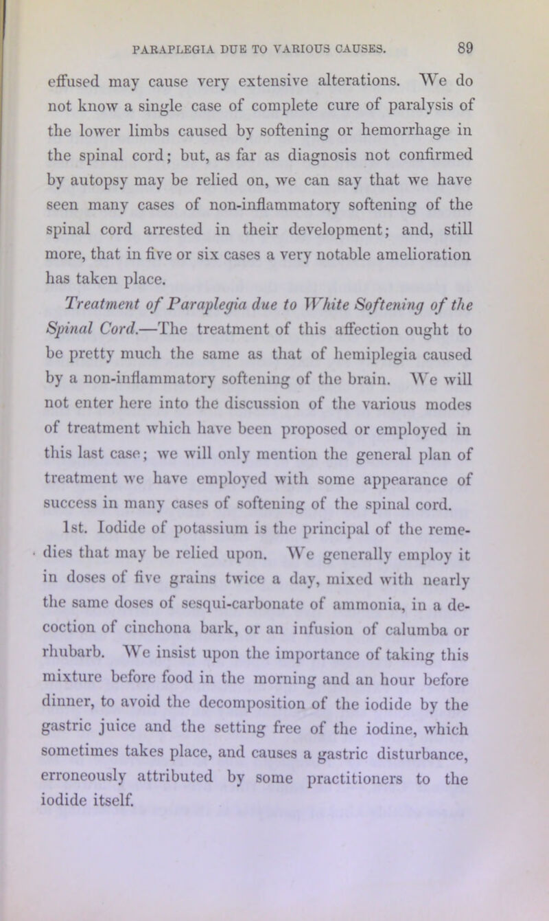 effused may cause very extensive alterations. We do not know a single case of complete cure of paralysis of the lower limbs caused by softening or hemorrhage in the spinal cord; but, as far as diagnosis not confirmed by autopsy may be relied on, we can say that we have seen many cases of non-inflammatory softening of the spinal cord arrested in their development; and, still more, that in five or six cases a very notable amelioration has taken place. Treatment of Paraplegia due to White Softening of the Spinal Cord.—The treatment of this affection ought to be pretty much the same as that of hemiplegia caused by a non-inflammatory softening of the brain. We will not enter here into the discussion of the various modes of treatment which have been proposed or employed in this last case; we will only mention the general plan of treatment we have employed with some appearance of success in many cases of softening of the spinal cord. 1st. Iodide of potassium is the principal of the reme- • dies that may be relied upon. We generally employ it in doses of five grains twice a day, mixed with nearly the same doses of sesqui-carbonate of ammonia, in a de- coction of cinchona bark, or an infusion of calumba or rhubarb. We insist upon the importance of taking this mixture before food in the morning and an hour before dinner, to avoid the decomposition of the iodide by the gastric juice and the setting free of the iodine, which sometimes takes place, and causes a gastric disturbance, erroneously attributed by some practitioners to the iodide itself.