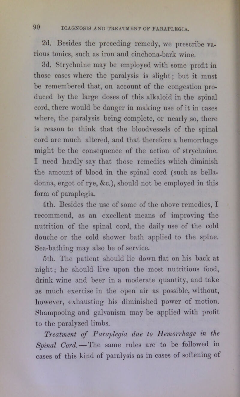 2d. Besides the preceding remedy, we prescribe va- rious tonics, such as iron and cinchona-bark wine. 3d. Strychnine may be employed with some profit in those cases where the paralysis is slight; but it must be remembered that, on account of the congestion pro- duced by the large doses of this alkaloid in the spinal cord, there would be danger in making use of it in cases where, the paralysis being complete, or nearly so, there is reason to think that the bloodvessels of the spinal cord are much altered, and that therefore a hemorrhage might be the consequence of the action of strychnine. I need hardly say that those remedies which diminish the amount of blood in the spinal cord (such as bella- donna, ergot of rye, &c.), should not be employed in this form of paraplegia. 4th. Besides the use of some of the above remedies, I recommend, as an excellent means of improving the nutrition of the spinal cord, the daily use of the cold douche or the cold shower bath applied to the spine. Sea-bathing may also be of service. 5th. The patient should lie down flat on his back at night; he should live upon the most nutritious food, drink wine and beer in a moderate quantity, and take as much exercise in the open air as possible, without, however, exhausting his diminished power of motion. Shampooing and galvanism may be applied with profit to the paralyzed limbs. Treatment of Paraplegia due to Hemorrhage in the Spinal Cord. — The same rules are to be followed in cases of this kind of paralysis as in cases of softening of