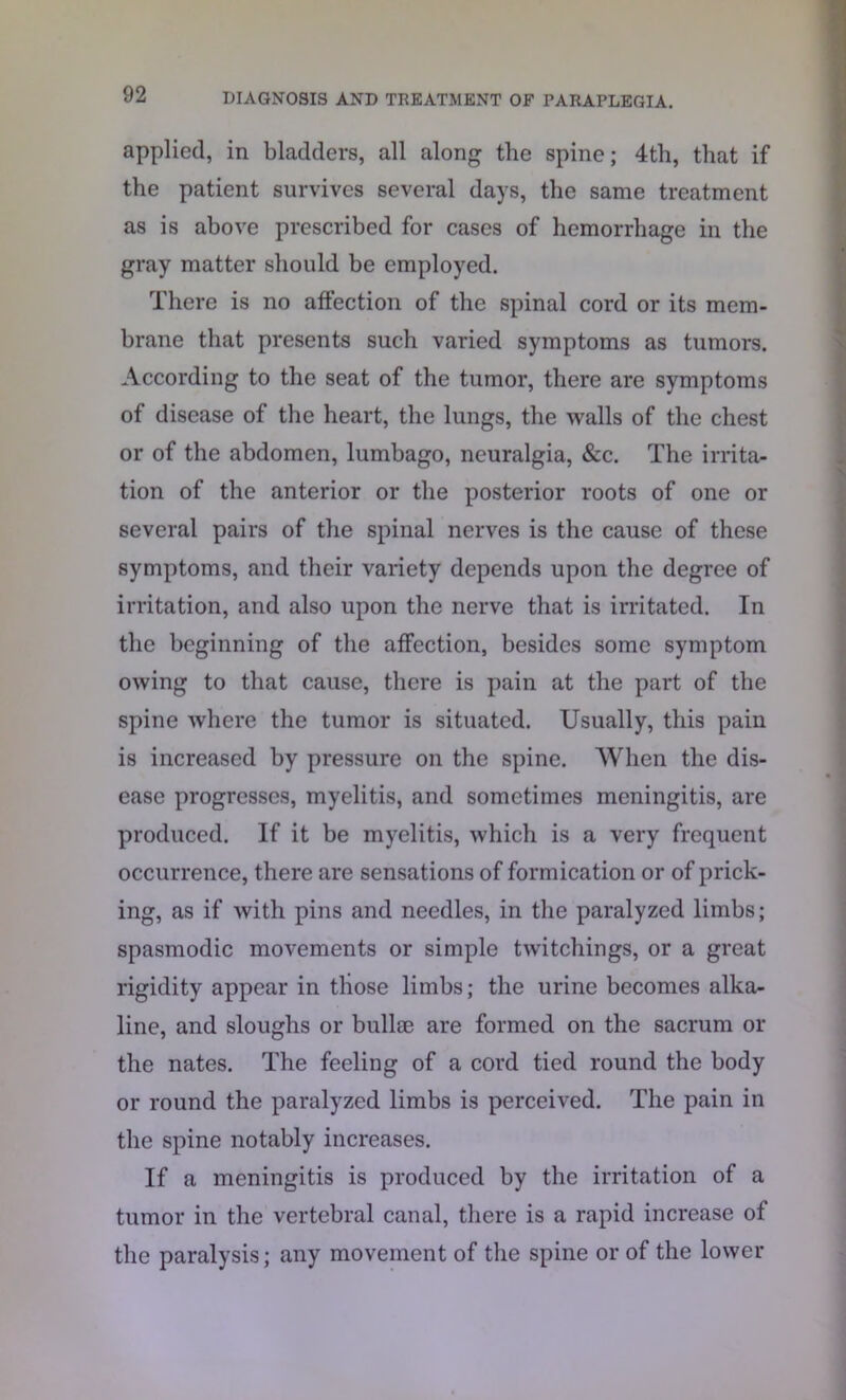 applied, in bladders, all along the spine; 4th, that if the patient survives several days, the same treatment as is above prescribed for cases of hemorrhage in the gray matter should be employed. There is no affection of the spinal cord or its mem- brane that presents such varied symptoms as tumors. According to the seat of the tumor, there are symptoms of disease of the heart, the lungs, the walls of the chest or of the abdomen, lumbago, neuralgia, &c. The irrita- tion of the anterior or the posterior roots of one or several pairs of the spinal nerves is the cause of these symptoms, and their variety depends upon the degree of irritation, and also upon the nerve that is irritated. In the beginning of the affection, besides some symptom owing to that cause, there is pain at the part of the spine where the tumor is situated. Usually, this pain is increased by pressure on the spine. When the dis- ease progresses, myelitis, and sometimes meningitis, are produced. If it be myelitis, which is a very frequent occurrence, there are sensations of formication or of prick- ing, as if with pins and needles, in the paralyzed limbs; spasmodic movements or simple twitchings, or a great rigidity appear in those limbs; the urine becomes alka- line, and sloughs or bull® are formed on the sacrum or the nates. The feeling of a cord tied round the body or round the paralyzed limbs is perceived. The pain in the spine notably increases. If a meningitis is produced by the irritation of a tumor in the vertebral canal, there is a rapid increase of the paralysis; any movement of the spine or of the lower