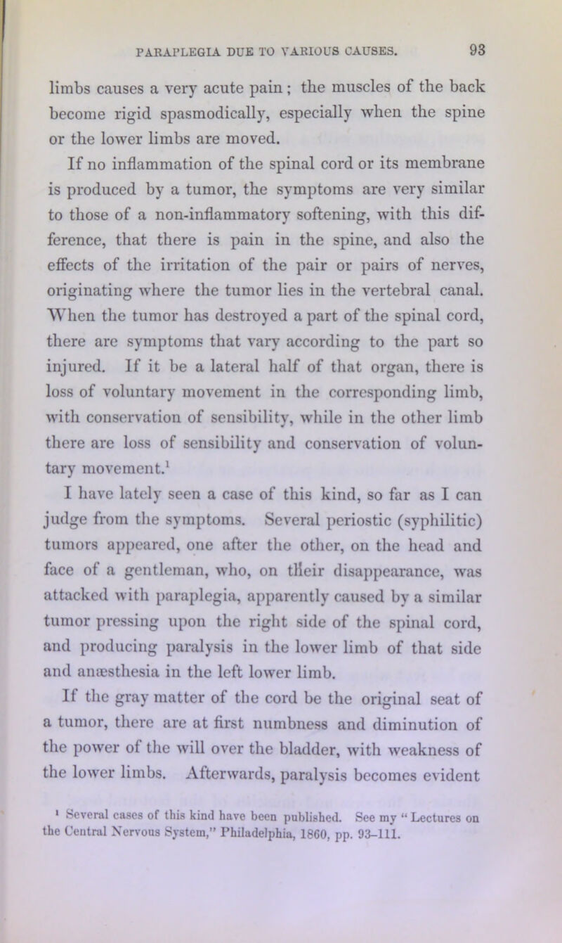 limbs causes a very acute pain; the muscles of the back become rigid spasmodically, especially when the spine or the lower limbs are moved. If no inflammation of the spinal cord or its membrane is produced by a tumor, the symptoms are very similar to those of a non-inflammatory softening, with this dif- ference, that there is pain in the spine, and also the effects of the irritation of the pair or pairs of nerves, originating where the tumor lies in the vertebral canal. When the tumor has destroyed a part of the spiual cord, there are symptoms that vary according to the part so injured. If it be a lateral half of that organ, there is loss of voluntary movement in the corresponding limb, with conservation of sensibility, while in the other limb there are loss of sensibility and conservation of volun- tary movement.1 I have lately seen a case of this kind, so far as I can judge from the symptoms. Several periostic (syphilitic) tumors appeared, one after the other, on the head and face of a gentleman, who, on tlieir disappearance, was attacked with paraplegia, apparently caused by a similar tumor pressing upon the right side of the spinal cord, and producing paralysis in the lower limb of that side and aniesthesia in the left lower limb. If the gray matter of the cord be the original seat of a tumor, there are at first numbness and diminution of the power of the will over the bladder, with weakness of the lower limbs. Afterwards, paralysis becomes evident 1 Several cases of this kind have been published. See my “ Lectures on the Central Nervous System,” Philadelphia, 1860, pp. 93-111.