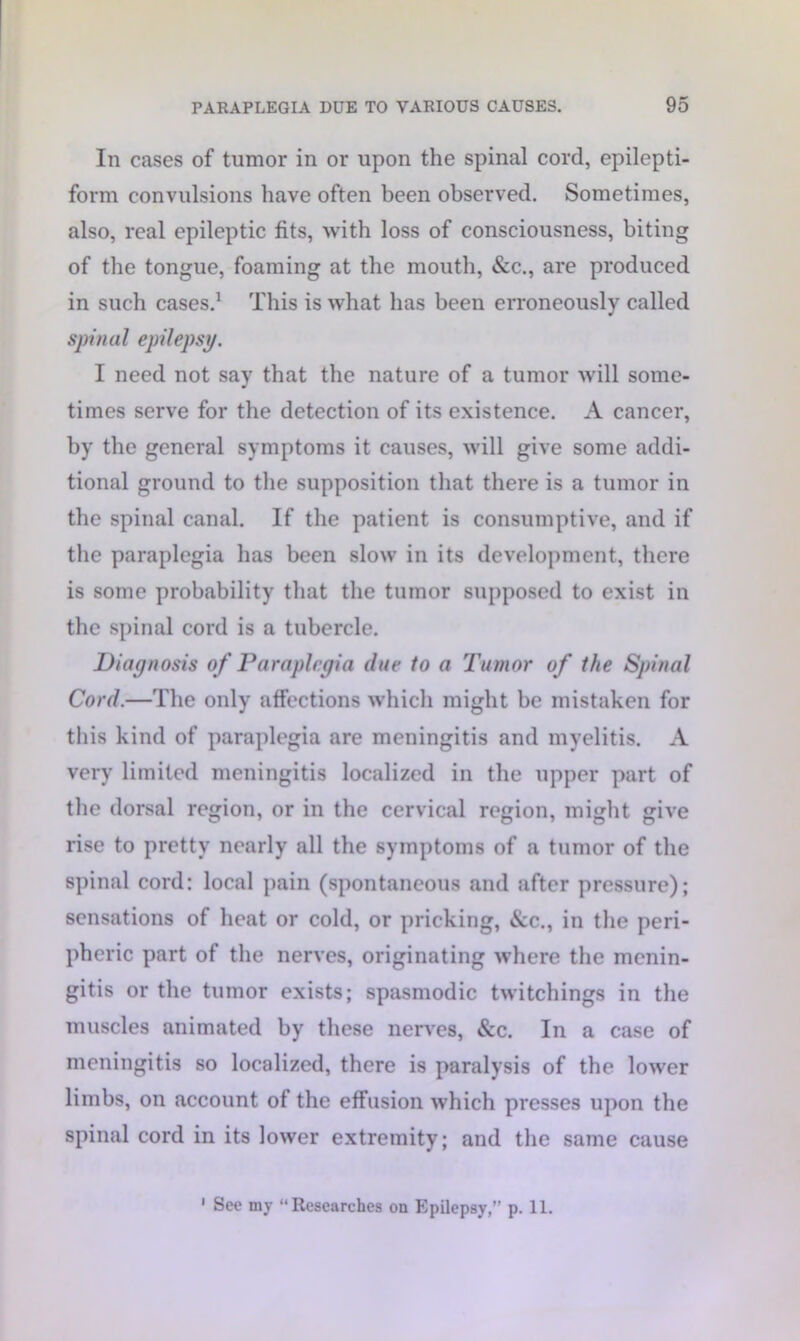 In cases of tumor in or upon the spinal cord, epilepti- form convulsions have often been observed. Sometimes, also, real epileptic fits, with loss of consciousness, biting of the tongue, foaming at the mouth, &c., are produced in such cases.1 This is what has been erroneously called spinal epilepsy. I need not say that the nature of a tumor will some- times serve for the detection of its existence. A cancer, by the general symptoms it causes, will give some addi- tional ground to the supposition that there is a tumor in the spinal canal. If the patient is consumptive, and if the paraplegia has been slow in its development, there is some probability that the tumor supposed to exist in the spinal cord is a tubercle. Diagnosis of Paraplegia due to a Tumor of the Spinal Cord.—The only affections which might be mistaken for this kind of paraplegia are meningitis and myelitis. A very limited meningitis localized in the upper part of the dorsal region, or in the cervical region, might give rise to pretty nearly all the symptoms of a tumor of the spinal cord: local pain (spontaneous and after pressure); sensations of heat or cold, or pricking, &c., in the peri- pheric part of the nerves, originating where the menin- gitis or the tumor exists; spasmodic twitchings in the muscles animated by these nerves, &c. In a case of meningitis so localized, there is paralysis of the lower limbs, on account of the effusion which presses upon the spinal cord in its lower extremity; and the same cause 1 See my “Researches on Epilepsy, p. 11.