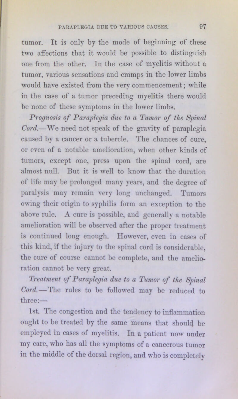 tumor. It is only by the mode of beginning of these two affections that it would be possible to distinguish one from the other. In the case of myelitis without a tumor, various sensations and cramps in the lower limbs would have existed from the very commencement; while in the case of a tumor preceding myelitis there would be none of these symptoms in the lower limbs. Prognosis of Paraplegia due to a Tumor of the Spinal Cord.—We need not speak of the gravity of paraplegia caused by a cancer or a tubercle. The chances of cure, or even of a notable amelioration, when other kinds of tumors, except one, press upon the spinal cord, are almost null. But it is well to know that the duration of life may be prolonged many years, and the degree of paralysis may remain very long unchanged. Tumors owing their origin to syphilis form an exception to the above rule. A cure is possible, and generally a notable amelioration will be observed after the proper treatment is continued long enough. However, even in cases of this kind, if the injury to the spinal cord is considerable, the cure of course cannot be complete, and the amelio- ration cannot be verv great. Treatment of Paraplegia due to a Tumor of the Spinal Cord.—The rules to be followed may be reduced to three:— 1st. The congestion and the tendency to inflammation ought to be treated by the same means that should be employed in cases of myelitis. In a patient now under my care, who has all the symptoms of a cancerous tumor in the middle of the dorsal region, and who is completely