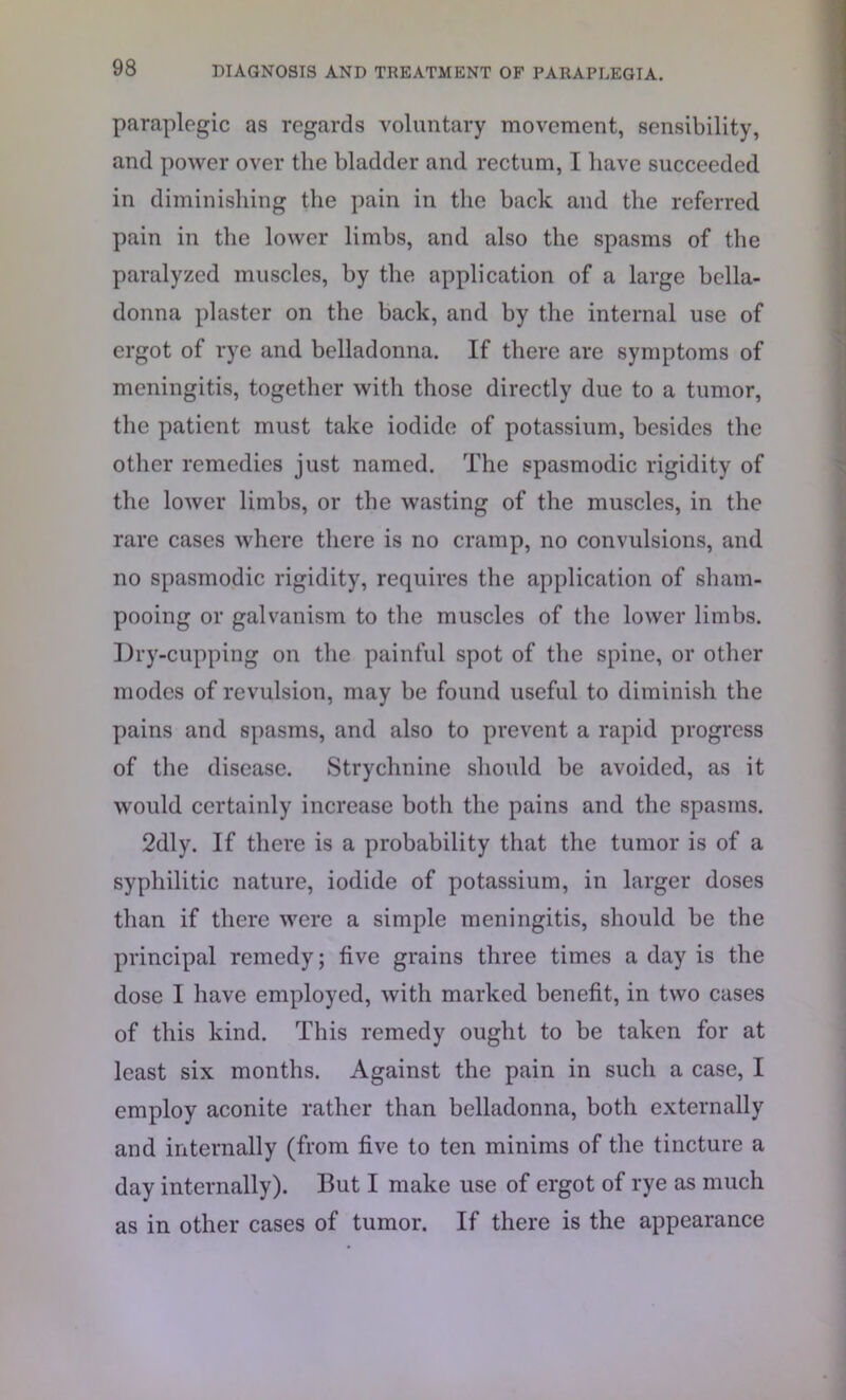 paraplegic as regards voluntary movement, sensibility, and power over the bladder and rectum, I have succeeded in diminishing the pain in the back and the referred pain in the lower limbs, and also the spasms of the paralyzed muscles, by the application of a large bella- donna plaster on the back, and by the internal use of ergot of rye and belladonna. If there are symptoms of meningitis, together with those directly due to a tumor, the patient must take iodide of potassium, besides the other remedies just named. The spasmodic rigidity of the lower limbs, or the wasting of the muscles, in the rare cases where there is no cramp, no convulsions, and no spasmodic rigidity, requires the application of sham- pooing or galvanism to the muscles of the lower limbs. Dry-cupping on the painful spot of the spine, or other modes of revulsion, may be found useful to diminish the pains and spasms, and also to prevent a rapid progress of the disease. Strychnine should be avoided, as it would certainly increase both the pains and the spasms. 2dly. If there is a probability that the tumor is of a syphilitic nature, iodide of potassium, in larger doses than if there were a simple meningitis, should be the principal remedy; five grains three times a day is the dose I have employed, with marked benefit, in two cases of this kind. This remedy ought to be taken for at least six months. Against the pain in such a case, I employ aconite rather than belladonna, both externally and internally (from five to ten minims of the tincture a day internally). But I make use of ergot of rye as much as in other cases of tumor. If there is the appearance