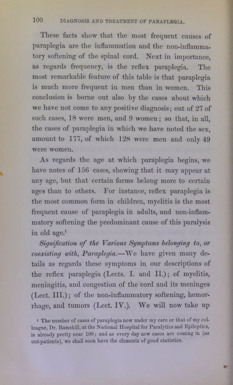These facts show that the most frequent causes of paraplegia are the inflammation and the non-inflamma- tory softening of the spinal cord. Next in importance, as regards frequency, is the reflex paraplegia. The most remarkable feature of this table is that paraplegia is much more frequent in men than in women. This conclusion is borne out also by the cases about which we have not come to any positive diagnosis; out of 27 of such cases, 18 were men, and 9 women; so that, in all, the cases of paraplegia in which we have noted the sex, amount to 177, of which 128 were men and only 49 were women. As regards the age at which paraplegia begins, we have notes of 156 cases, showing that it may appear at any age, but that certain forms belong more to certain ages than to others. For instance, reflex paraplegia is the most common form in children, myelitis is the most frequent cause of paraplegia in adults, and non-inflam- matory softening the predominant cause of this paralysis in old age.1 Signification of the Various Symptoms belonging to, or coexisting with, Paraplegia.—We have given many de- tails as regards these symptoms in our descriptions of the reflex paraplegia (Lects. I. and II.); of myelitis, meningitis, and congestion of the cord and its meninges (Lect. III.); of the non-inflammatory softening, hemor- rhage, and tumors (Lect. IV.). We will now take up 1 The number of cases of paraplegia now under my care or that of my col- league, Dr. Ramskill, at the National Hospital for Paralytics and Epileptics, is already pretty near 100; and as every day new cases are coming in (as out-patients), we shall soon have the elements of good statistics.
