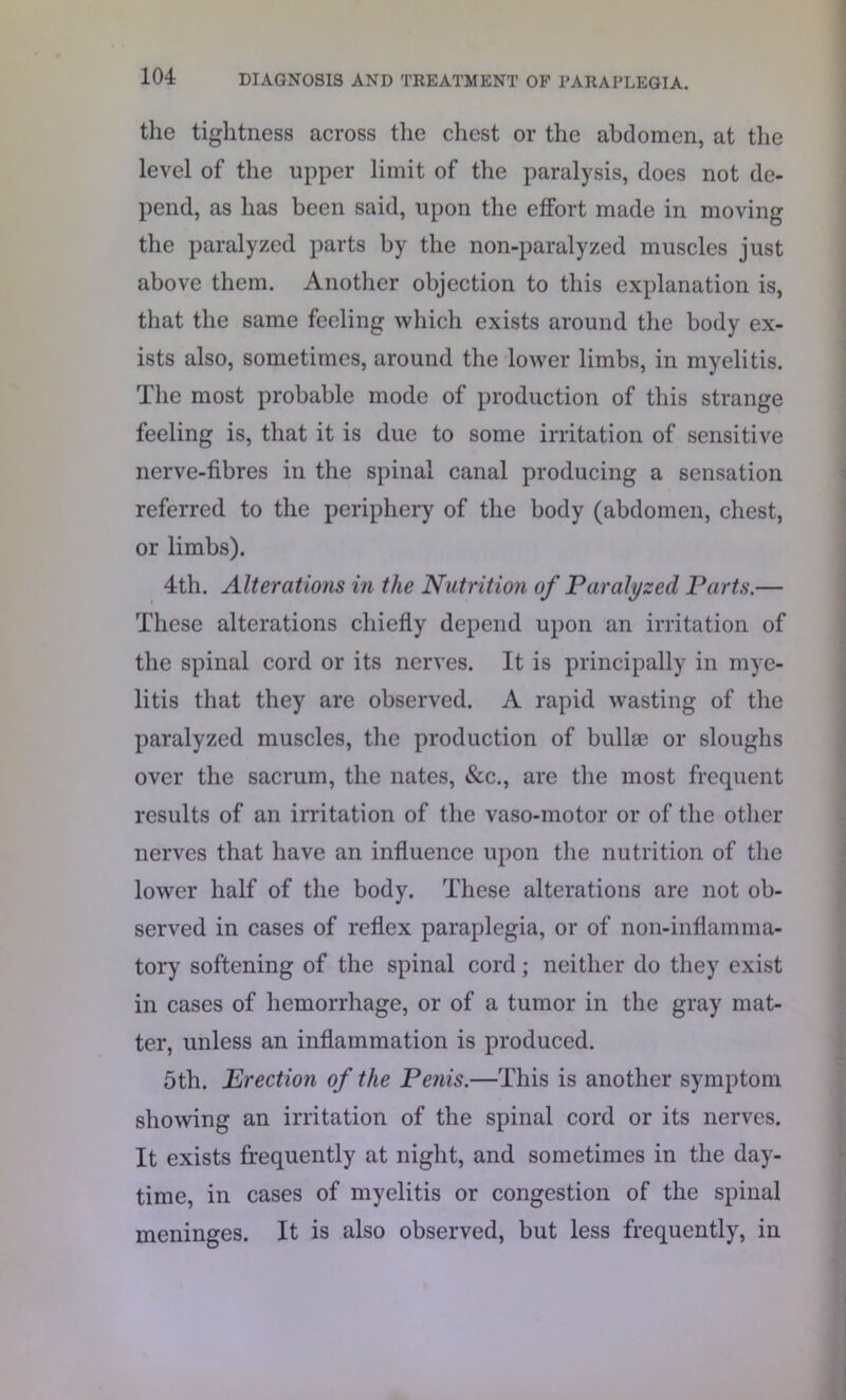 the tightness across the chest or the abdomen, at the level of the upper limit of the paralysis, does not de- pend, as has been said, upon the effort made in moving the paralyzed parts by the non-paralyzed muscles just above them. Another objection to this explanation is, that the same feeling which exists around the body ex- ists also, sometimes, around the lower limbs, in myelitis. The most probable mode of production of this strange feeling is, that it is due to some irritation of sensitive nerve-fibres in the spinal canal producing a sensation referred to the periphery of the body (abdomen, chest, or limbs). 4th. Alterations in the Nutrition of Paralyzed Parts.— These alterations chiefly depend upon an irritation of the spinal cord or its nerves. It is principally in mye- litis that they are observed. A rapid wasting of the paralyzed muscles, the production of bullae or sloughs over the sacrum, the nates, &c., are the most frequent results of an irritation of the vaso-motor or of the other nerves that have an influence upon the nutrition of the lower half of the body. These alterations are not ob- served in cases of reflex paraplegia, or of noil-inflamma- tory softening of the spinal cord ; neither do they exist in cases of hemorrhage, or of a tumor in the gray mat- ter, unless an inflammation is produced. 5th. Erection of the Penis.—This is another symptom showing an irritation of the spinal cord or its nerves. It exists frequently at night, and sometimes in the day- time, in cases of myelitis or congestion of the spinal meninges. It is also observed, but less frequently, in