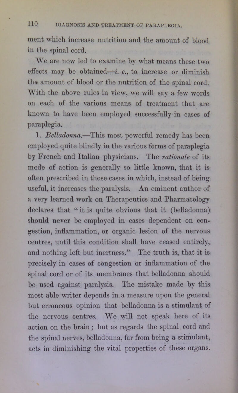 raent which increase nutrition and the amount of blood in the spinal cord. We are now led to examine by what means these two effects may be obtained—i. e., to increase or diminish tha amount of blood or the nutrition of the spinal cord. With the above rules in view, we will say a few words on each of the various means of treatment that are known to have been employed successfully in cases of paraplegia. 1. Belladonna.—This most powerful remedy has been employed quite blindly in the various forms of paraplegia by French and Italian physicians. The rationale of its mode of action is generally so little known, that it is often prescribed in those cases in which, instead of being useful, it increases the paralysis. An eminent author of a very learned work on Therapeutics and Pharmacology declares that “ it is quite obvious that it (belladonna) should never be employed in cases dependent on con- gestion, inflammation, or organic lesion of the nervous centres, until this condition shall have ceased entirely, and nothing left but inertness.” The truth is, that it is precisely in cases of congestion or inflammation of the spinal cord or of its membranes that belladonna should be used against paralysis. The mistake made by this most able writer depends in a measure upon the general but erroneous opinion that belladonna is a stimulant of the nervous centres. We will not speak here of its action on the brain; but as regards the spinal cord and the spinal nerves, belladonna, far from being a stimulant, acts in diminishing the vital properties of these organs.