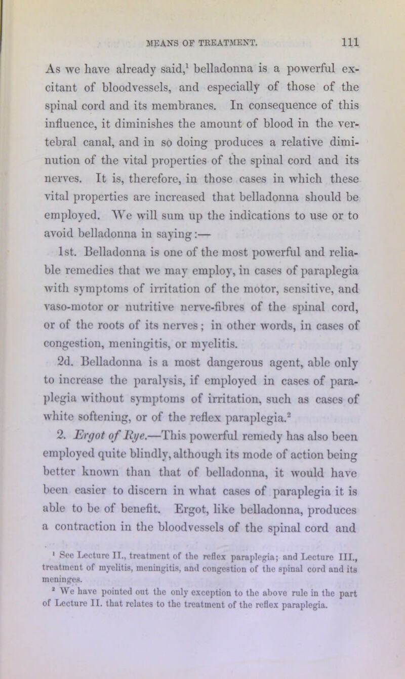 As we have already said,1 belladonna is a powerful ex- citant of bloodvessels, and especially of those of the spinal cord and its membranes. In consequence of this influence, it diminishes the amount of blood in the ver- tebral canal, and in so doing produces a relative dimi- nution of the vital properties of the spinal cord and its nerves. It is, therefore, in those cases in which these vital properties are increased that belladonna should be employed. We will sum up the indications to use or to avoid belladonna in saying:— 1st. Belladonna is one of the most powerful and relia- ble remedies that we may employ, in cases of paraplegia with symptoms of irritation of the motor, sensitive, and vaso-motor or nutritive nerve-fibres of the spinal cord, or of the roots of its nerves; in other words, in cases of congestion, meningitis, or myelitis. 2d. Belladonna is a most dangerous agent, able only to increase the paralysis, if employed in cases of para- plegia without symptoms of irritation, such as cases of white softening, or of the reflex paraplegia.2 2. Ergot of Rye.—This powerful remedy has also been employed quite blindly, although its mode of action being better known than that of belladonna, it would have been easier to discern in what cases of paraplegia it is able to be of benefit. Ergot, like belladonna, produces a contraction in the bloodvessels of the spinal cord and 1 See Lecture IT., treatment of the reflex paraplegia; and Lecture III., treatment of myelitis, meningitis, and congestion of the spinal cord and its meninges. * We have pointed out the only exception to the above rule in the part of Lecture II. that relates to the treatment of the reflex paraplegia.