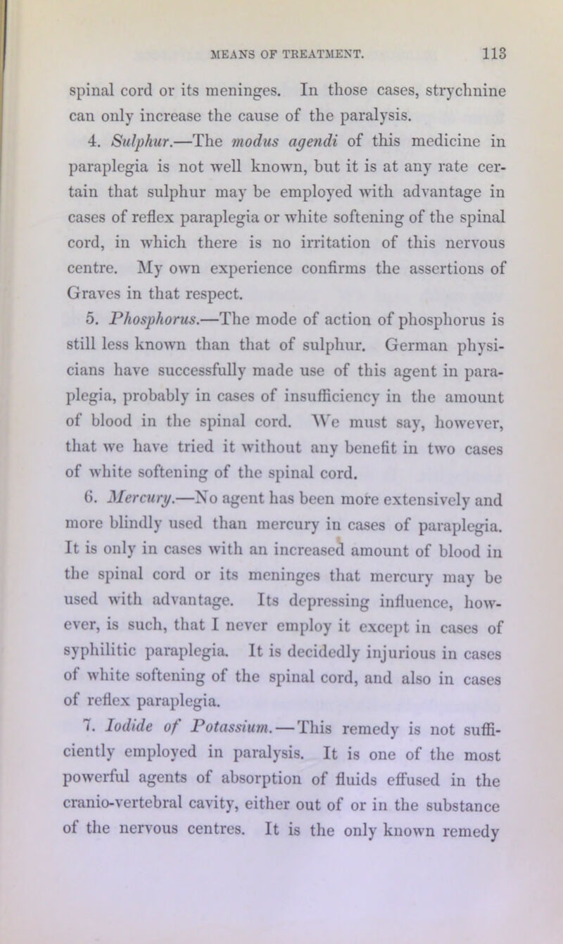 spinal cord or its meninges. In those cases, strychnine can only increase the cause of the paralysis. 4. Sulphur.—The modus agendi of this medicine in paraplegia is not well known, but it is at any rate cer- tain that sulphur may be employed with advantage in cases of reflex paraplegia or white softening of the spinal cord, in which there is no irritation of this nervous centre. My own experience confirms the assertions of Graves in that respect. 5. Phosphorus.—The mode of action of phosphorus is still less known than that of sulphur. German physi- cians have successfully made use of this agent in para- plegia, probably in cases of insufficiency in the amount of blood in the spinal cord. We must say, however, that we have tried it without any benefit in two cases of white softening of the spinal cord. 6. Mercury.—No agent has been more extensively and more blindly used than mercury in cases of paraplegia. It is only in cases with an increased amount of blood in the spinal cord or its meninges that mercury may be used with advantage. Its depressing influence, how- ever, is such, that I never employ it except in cases of syphilitic paraplegia. It is decidedly injurious in cases of white softening of the spinal cord, and also in cases of reflex paraplegia. 7. Iodide of Potassium. — This remedy is not suffi- ciently employed in paralysis. It is one of the most powerful agents of absorption of fluids effused in the cranio-vertebral cavity, either out of or in the substance of the nervous centres. It is the only known remedy