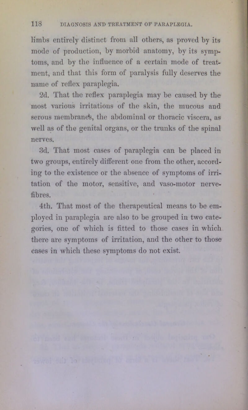 limbs entirely distinct from all others, as proved by its mode of production, by morbid anatomy, by its symp- toms, and by the influence of a certain mode of treat- ment, and that this form of paralysis fully deserves the name of reflex paraplegia. 2d. That the reflex paraplegia may be caused by the most various irritations of the skin, the mucous and serous membrane^, the abdominal or thoracic viscera, as well as of the genital organs, or the trunks of the spinal nerves. 3d. That most cases of paraplegia can be placed in two groups, entirely different one from the other, accord- ing to the existence or the absence of symptoms of irri- tation of the motor, sensitive, and vaso-motor nerve- fibres. 4th. That most of the therapeutical means to be em- ployed in paraplegia are also to be grouped in two cate- gories, one of which is fitted to those cases in which there are symptoms of irritation, and the other to those cases in which these symptoms do not exist.