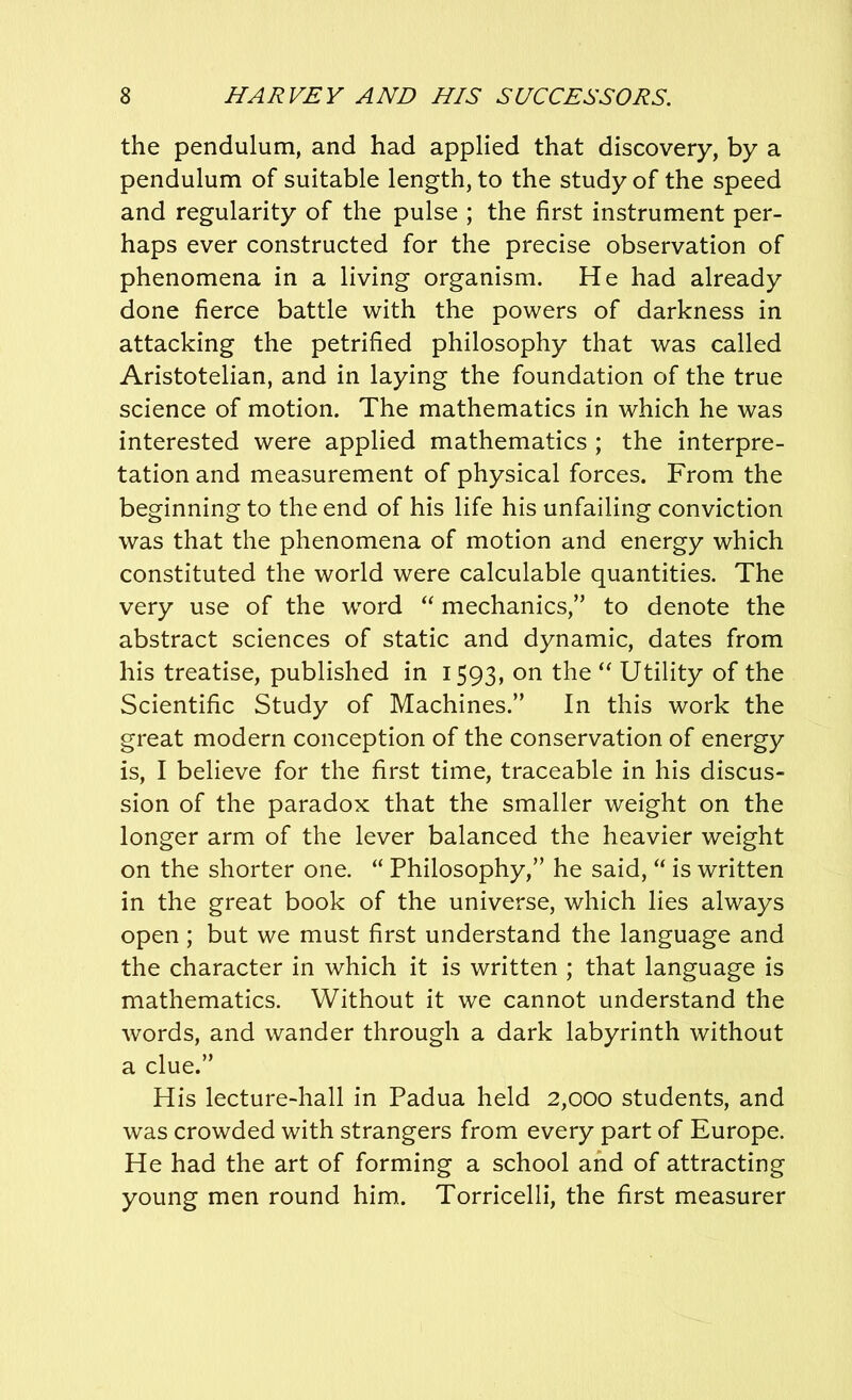 the pendulum, and had applied that discovery, by a pendulum of suitable length, to the study of the speed and regularity of the pulse ; the first instrument per- haps ever constructed for the precise observation of phenomena in a living organism. He had already done fierce battle with the powers of darkness in attacking the petrified philosophy that was called Aristotelian, and in laying the foundation of the true science of motion. The mathematics in which he was interested were applied mathematics ; the interpre- tation and measurement of physical forces. From the beginning to the end of his life his unfailing conviction was that the phenomena of motion and energy which constituted the world were calculable quantities. The very use of the word “ mechanics,” to denote the abstract sciences of static and dynamic, dates from his treatise, published in 1593, on the “ Utility of the Scientific Study of Machines.” In this work the great modern conception of the conservation of energy is, I believe for the first time, traceable in his discus- sion of the paradox that the smaller weight on the longer arm of the lever balanced the heavier weight on the shorter one. “ Philosophy,” he said, “ is written in the great book of the universe, which lies always open ; but we must first understand the language and the character in which it is written ; that language is mathematics. Without it we cannot understand the words, and wander through a dark labyrinth without a clue.” His lecture-hall in Padua held 2,000 students, and was crowded with strangers from every part of Europe. He had the art of forming a school and of attracting young men round him. Torricelli, the first measurer