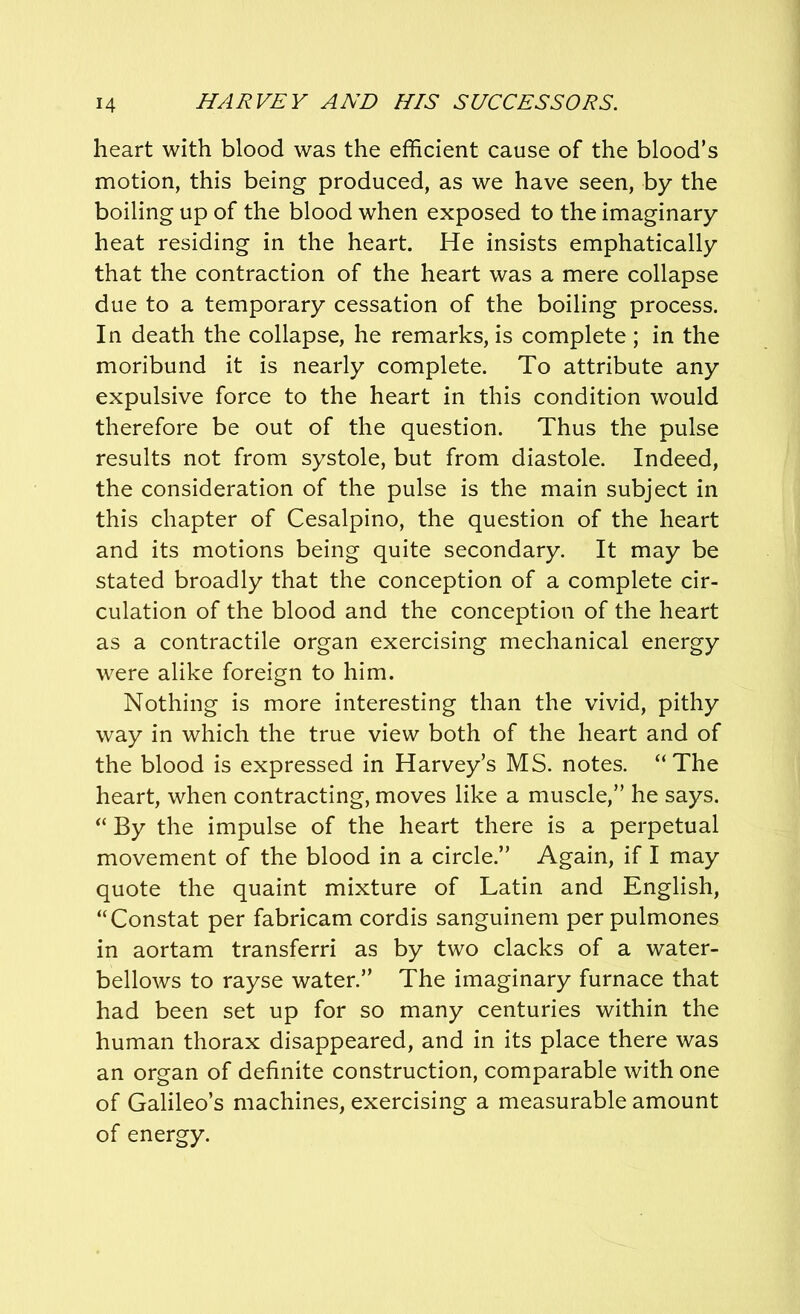 heart with blood was the efficient cause of the blood’s motion, this being produced, as we have seen, by the boiling up of the blood when exposed to the imaginary heat residing in the heart. He insists emphatically that the contraction of the heart was a mere collapse due to a temporary cessation of the boiling process. In death the collapse, he remarks, is complete ; in the moribund it is nearly complete. To attribute any expulsive force to the heart in this condition would therefore be out of the question. Thus the pulse results not from systole, but from diastole. Indeed, the consideration of the pulse is the main subject in this chapter of Cesalpino, the question of the heart and its motions being quite secondary. It may be stated broadly that the conception of a complete cir- culation of the blood and the conception of the heart as a contractile organ exercising mechanical energy were alike foreign to him. Nothing is more interesting than the vivid, pithy way in which the true view both of the heart and of the blood is expressed in Harvey’s MS. notes. “The heart, when contracting, moves like a muscle,” he says. “ By the impulse of the heart there is a perpetual movement of the blood in a circle.” Again, if I may quote the quaint mixture of Latin and English, “Constat per fabricam cordis sanguinem per pulmones in aortam transferri as by two clacks of a water- bellows to rayse water.” The imaginary furnace that had been set up for so many centuries within the human thorax disappeared, and in its place there was an organ of definite construction, comparable with one of Galileo’s machines, exercising a measurable amount of energy.