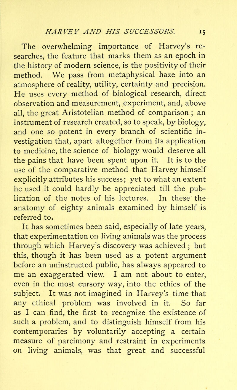 The overwhelming importance of Harvey’s re- searches, the feature that marks them as an epoch in the history of modern science, is the positivity of their method. We pass from metaphysical haze into an atmosphere of reality, utility, certainty and precision. He uses every method of biological research, direct observation and measurement, experiment, and, above all, the great Aristotelian method of comparison ; an instrument of research created, so to speak, by biology, and one so potent in every branch of scientific in- vestigation that, apart altogether from its application to medicine, the science of biology would deserve all the pains that have been spent upon it. It is to the use of the comparative method that Harvey himself explicitly attributes his success; yet to what an extent he used it could hardly be appreciated till the pub- lication of the notes of his lectures. In these the anatomy of eighty animals examined by himself is referred to. It has sometimes been said, especially of late years, that experimentation on living animals was the process through which Harvey’s discovery was achieved ; but this, though it has been used as a potent argument before an uninstructed public, has always appeared to me an exaggerated view. I am not about to enter, even in the most cursory way, into the ethics of the subject. It was not imagined in Harvey’s time that any ethical problem was involved in it. So far as I can find, the first to recognize the existence of such a problem, and to distinguish himself from his contemporaries by voluntarily accepting a certain measure of parcimony and restraint in experiments on living animals, was that great and successful