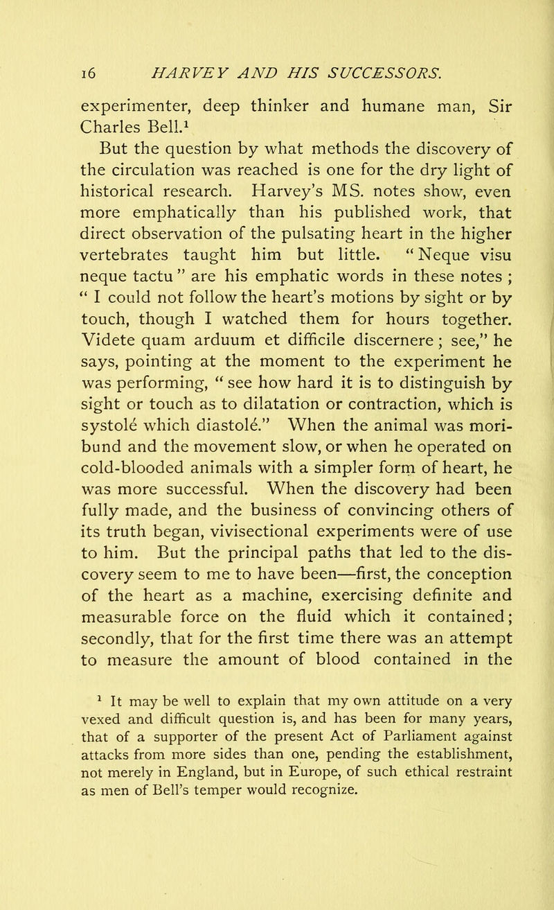 experimenter, deep thinker and humane man, Sir Charles Bell.1 But the question by what methods the discovery of the circulation was reached is one for the dry light of historical research. Harvey’s MS. notes show, even more emphatically than his published work, that direct observation of the pulsating heart in the higher vertebrates taught him but little. “ Neque visu neque tactu ” are his emphatic words in these notes ; “ I could not follow the heart’s motions by sight or by touch, though I watched them for hours together. Videte quam arduum et difficile discernere; see,” he says, pointing at the moment to the experiment he was performing, “ see how hard it is to distinguish by sight or touch as to dilatation or contraction, which is systole which diastole.” When the animal was mori- bund and the movement slow, or when he operated on cold-blooded animals with a simpler form of heart, he was more successful. When the discovery had been fully made, and the business of convincing others of its truth began, vivisectional experiments were of use to him. But the principal paths that led to the dis- covery seem to me to have been—first, the conception of the heart as a machine, exercising definite and measurable force on the fluid which it contained; secondly, that for the first time there was an attempt to measure the amount of blood contained in the 1 It may be well to explain that my own attitude on a very vexed and difficult question is, and has been for many years, that of a supporter of the present Act of Parliament against attacks from more sides than one, pending the establishment, not merely in England, but in Europe, of such ethical restraint as men of Bell’s temper would recognize.